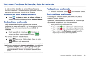 Sección 4: Funciones de llamada y lista de contactos

En esta sección se describen las características y funciones               Finalización de una llamada
asociadas con realizar o contestar llamadas, y la lista de contactos,
                                                                             ᮣ    Presione brevemente la tecla                     para finalizar la llamada.
que se usa para almacenar información de contactos.                                                                   Fin. llam.


Visualización de su número telefónico                                      Contestación de una llamada
   ᮣ   Toque       ➔ Ajustes ➔ Acerca del teléfono ➔ Estado. Su            Cuando alguien llama a su teléfono, éste timbra y muestra la
                                                                           imagen de llamada entrante.
       número telefónico aparece en el campo Número de teléfono.
                                                                           Aparecen el número telefónico, foto o nombre de la persona que
Realización de una llamada                                                 llama si están almacenados en la lista de contactos.
Puede almacenar los números telefónicos que utiliza con                      1.   En la pantalla de la llamada entrante:
regularidad, ya sea en la tarjeta SIM o en la memoria del teléfono.               • Toque y deslice        hacia la derecha para contestar la llamada.
A estas entradas se les denomina colectivamente Lista de
contactos.                                                                        • Toque y deslice        hacia la izquierda para rechazar la llamada.
                                                                                  • Toque y arrastre la ficha Rechazar con mensaje hacia arriba,
   ᮣ   Desde la pantalla de inicio, toque . Introduzca el                           después toque un mensaje de rechazo predefinido.
       número que desea marcar, después presione Llamada .
Para corregir el número antes de marcar:
   ᮣ   Toque         para borrar el último dígito. Toque sin soltar
               para borrar toda la secuencia.

Nota: Cuando se activa la opción Respuesta automática en el menú Ajustes
      de llamadas, el teléfono volverá a marcar automáticamente hasta
      10 veces cuando la persona no conteste la llamada o si ya está
      hablando por teléfono, a menos que su llamada se envíe al correo
      de voz.


                                                                                                    Funciones de llamada y lista de contactos             45
 