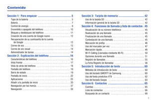Contenido

Sección 1: Para empezar ............................................... 5                             Sección 3: Tarjeta de memoria .................................... 42
    Tapa de la batería . . . . . . . . . . . . . . . . . . . . . . . . . . . . . . . . . . 5              Uso de la tarjeta SD . . . . . . . . . . . . . . . . . . . . . . . . . . . . . . . . 42
    Batería . . . . . . . . . . . . . . . . . . . . . . . . . . . . . . . . . . . . . . . . . . . 7       Información general de la tarjeta SD . . . . . . . . . . . . . . . . . . . 42
    Control de energía . . . . . . . . . . . . . . . . . . . . . . . . . . . . . . . . . . 9          Sección 4: Funciones de llamada y lista de contactos . 45
    Encendido o apagado del teléfono . . . . . . . . . . . . . . . . . . . . . 10                         Visualización de su número telefónico . . . . . . . . . . . . . . . . . .               45
    Bloqueo y desbloqueo del teléfono . . . . . . . . . . . . . . . . . . . . . 11                        Realización de una llamada . . . . . . . . . . . . . . . . . . . . . . . . . .          45
    Creación de una cuenta de Google nueva . . . . . . . . . . . . . . . . 12                             Finalización de una llamada . . . . . . . . . . . . . . . . . . . . . . . . . .         45
    Recuperación de su contraseña de la cuenta                                                            Contestación de una llamada . . . . . . . . . . . . . . . . . . . . . . . . .           45
       de Google . . . . . . . . . . . . . . . . . . . . . . . . . . . . . . . . . . . . . 12             Marcación de prefijo . . . . . . . . . . . . . . . . . . . . . . . . . . . . . . .      46
    Correo de voz . . . . . . . . . . . . . . . . . . . . . . . . . . . . . . . . . . . . . 13            Uso del marcador por voz . . . . . . . . . . . . . . . . . . . . . . . . . . .          47
    Correo de voz visual . . . . . . . . . . . . . . . . . . . . . . . . . . . . . . . . 14               Marcación rápida . . . . . . . . . . . . . . . . . . . . . . . . . . . . . . . . . .    48
    Administrador de tareas . . . . . . . . . . . . . . . . . . . . . . . . . . . . . 14                  Wi-Fi Calling (Llamadas mediante Wi-Fi) . . . . . . . . . . . . . . . .                 50
Sección 2: Explicación del teléfono ............................. 16                                      Opciones durante una llamada . . . . . . . . . . . . . . . . . . . . . . .              51
    Características del teléfono . . . . . . . . . . . . . . . . . . . . . . . . . .            16        Registro de llamadas . . . . . . . . . . . . . . . . . . . . . . . . . . . . . . .      55
    Vista frontal . . . . . . . . . . . . . . . . . . . . . . . . . . . . . . . . . . . . . .   17        La ficha Registro de llamadas . . . . . . . . . . . . . . . . . . . . . . . .           56
    Vista de atrás del teléfono . . . . . . . . . . . . . . . . . . . . . . . . . . .           18    Sección 5: Introducción de texto ................................. 60
    Pantalla del teléfono . . . . . . . . . . . . . . . . . . . . . . . . . . . . . . . .       19        Métodos de introducción de texto . . . . . . . . . . . . . . . . . . . . .              60
    Barra de estado . . . . . . . . . . . . . . . . . . . . . . . . . . . . . . . . . . .       19        Uso del teclado QWERTY de Samsung . . . . . . . . . . . . . . . . . .                   60
    Pantalla de inicio . . . . . . . . . . . . . . . . . . . . . . . . . . . . . . . . . .      22        Uso del texto predictivo XT9 . . . . . . . . . . . . . . . . . . . . . . . . .          62
    Aplicaciones . . . . . . . . . . . . . . . . . . . . . . . . . . . . . . . . . . . . .      25        Uso del teclado Swype . . . . . . . . . . . . . . . . . . . . . . . . . . . . .         63
    Añadir a la pantalla de inicio . . . . . . . . . . . . . . . . . . . . . . . . .            35    Sección 6: Contactos ................................................... 65
    Navegación por los menús . . . . . . . . . . . . . . . . . . . . . . . . . . .              37        Cuentas . . . . . . . . . . . . . . . . . . . . . . . . . . . . . . . . . . . . . . . . . 65
    Navegación . . . . . . . . . . . . . . . . . . . . . . . . . . . . . . . . . . . . . .      39        Lista de contactos . . . . . . . . . . . . . . . . . . . . . . . . . . . . . . . . . 66
                                                                                                          Búsqueda de un contacto . . . . . . . . . . . . . . . . . . . . . . . . . . . 68
                                                                                                                                                                                                         1
 