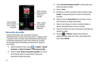 3.   Toque Lista de marcaciones de prefijo. La lista estará vacía
                              Llamada de voz                                 hasta que añada un prefijo.
                                                                        4.   Pulse en Crear.
                                                    Toque y arrastre
                                                                        5.   Introduzca un número de prefijo usando el teclado y toque
                                                    hacia arriba para
                                                    rechazar un              Guardar. El prefijo aparecerá en la Lista de marcaciones
                                 Sandra
                                                    mensaje                  de prefijo.
                                                                        6.   Toque el icono de círculo blanco junto al prefijo. Un icono
 Toque y deslice                                                             verde indica que el prefijo está activado.
                                                    Toque y deslice
hacia la derecha                                                        7.   Cada vez que marque un número, el prefijo activado se
                                                    a la izquierda
 para contestar                                                              añadirá automáticamente al número marcado.
                                                    para rechazar
      la llamada
                                                    la llamada          8.   Toque otro prefijo en la Lista de marcaciones de prefijo para
                             Rechazar con mensaje

                                                                             cambiar de prefijo.
Marcación de prefijo
                                                                        9.   Presione       ➔ Eliminar. Después toque todos los
Cuando está activada, esta característica antepone
automáticamente una serie de números (como un código de área)                prefijos que desea quitar de la lista, y toque Seleccionar
a cualquier número marcado. Esta característica resulta útil para            todo y toque Eliminar.
la marcación internacional o para marcar dentro de un código
de área donde todas las llamadas que piense hacer utilizan un
único prefijo.
     1.   Desde la pantalla de inicio, toque  ➔ Ajustes ➔ Ajustes
          de llamada ➔ Todas las llamadas ➔ Marcación de prefijo.
     2.   Toque el campo Activar la marcación de prefijos. Una marca
          de verificación junto a la característica indica que la
          marcación de prefijo está activa.

46
 