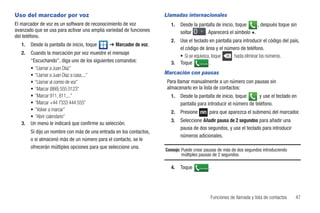 Uso del marcador por voz                                             Llamadas internacionales
El marcador de voz es un software de reconocimiento de voz             1.   Desde la pantalla de inicio, toque    , después toque sin
avanzado que se usa para activar una amplia variedad de funciones           soltar      . Aparecerá el símbolo +.
del teléfono.
                                                                       2.   Use el teclado en pantalla para introducir el código del país,
   1.   Desde la pantalla de inicio, toque    ➔ Marcador de voz.
                                                                            el código de área y el número de teléfono.
   2.   Cuando la marcación por voz muestre el mensaje
                                                                            • Si se equivoca, toque     hasta eliminar los números.
        “Escuchando”, diga uno de los siguientes comandos:             3.   Toque Llamada .
        • “Llamar a Juan Díaz”
        • “Llamar a Juan Díaz a casa,...”                            Marcación con pausas
        • “Llamar al correo de voz”                                   Para llamar manualmente a un número con pausas sin
        • “Marcar (866) 555 0123”                                     almacenarlo en la lista de contactos:
        • “Marcar 911, 811,...”                                        1.   Desde la pantalla de inicio, toque      y use el teclado en
        • “Marcar +44 7333 444 555”                                         pantalla para introducir el número de teléfono.
        • “Volver a marcar”                                            2.   Presione             para que aparezca el submenú del marcador.
        • “Abrir calendario”
                                                                       3.   Seleccione Añadir pausa de 2 segundos para añadir una
   3.   Un menú le indicará que confirme su selección.
                                                                            pausa de dos segundos, y use el teclado para introducir
        Si dijo un nombre con más de una entrada en los contactos,
                                                                            números adicionales.
        o si almacenó más de un número para el contacto, se le
        ofrecerán múltiples opciones para que seleccione una.
                                                                     Consejo: Puede crear pausas de más de dos segundos introduciendo
                                                                              múltiples pausas de 2 segundos.

                                                                       4.   Toque      Llamada   .




                                                                                                     Funciones de llamada y lista de contactos   47
 