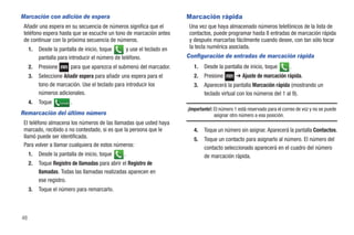 Marcación con adición de espera                                             Marcación rápida
 Añadir una espera en su secuencia de números significa que el               Una vez que haya almacenado números telefónicos de la lista de
 teléfono espera hasta que se escuche un tono de marcación antes             contactos, puede programar hasta 8 entradas de marcación rápida
 de continuar con la próxima secuencia de números.                           y después marcarlas fácilmente cuando desee, con tan sólo tocar
     1.   Desde la pantalla de inicio, toque      y use el teclado en        la tecla numérica asociada.
          pantalla para introducir el número de teléfono.                   Configuración de entradas de marcación rápida
     2.   Presione             para que aparezca el submenú del marcador.      1.   Desde la pantalla de inicio, toque          .
     3.   Seleccione Añadir espera para añadir una espera para el              2.   Presione        ➔ Ajuste de marcación rápida.
          tono de marcación. Use el teclado para introducir los                3.   Aparecerá la pantalla Marcación rápida (mostrando un
          números adicionales.                                                      teclado virtual con los números del 1 al 9).
     4.   Toque      Llamada   .
                                                                            ¡Importante!: El número 1 está reservado para el correo de voz y no se puede
Remarcación del último número                                                             asignar otro número a esa posición.
 El teléfono almacena los números de las llamadas que usted haya
 marcado, recibido o no contestado, si es que la persona que le                4.   Toque un número sin asignar. Aparecerá la pantalla Contactos.
 llamó puede ser identificada.                                                 5.   Toque un contacto para asignarlo al número. El número del
 Para volver a llamar cualquiera de estos números:                                  contacto seleccionado aparecerá en el cuadro del número
     1.   Desde la pantalla de inicio, toque         .                              de marcación rápida.
     2.   Toque Registro de llamadas para abrir el Registro de
          llamadas. Todas las llamadas realizadas aparecen en
          ese registro.
     3.   Toque el número para remarcarlo.



48
 