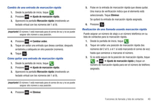 Cambio de una entrada de marcación rápida                                        5.   Pulse en la entrada de marcación rápida que desea quitar.
   1.   Desde la pantalla de inicio, toque          .                                 Una marca de verificación indica que el elemento está
                                                                                      seleccionado. Toque Eliminar.
   2.   Presione         ➔ Ajuste de marcación rápida.
                                                                                      Se quitará la entrada de marcación rápida asignada.
   3.   Aparecerá la pantalla Marcación rápida (mostrando un
        teclado virtual con los números del 1 al 9).                             6.   Presione      .
                                                                               Realización de una llamada usando marcación rápida
¡Importante!: El número 1 está reservado para el correo de voz y no se puede
              asignar otro número a esa posición.                               Puede asignar un número de atajo a un número telefónico en su
                                                                                lista de contactos para la marcación rápida.
   4.   Presione         ➔ Cambiar orden.                                        1.   Desde la pantalla de inicio, toque         .
   5.   Toque sin soltar una entrada que desea cambiar, después                  2.   Toque sin soltar una posición de marcación rápida (los
        arrástrela y colóquela en otra posición (número).                             números del 2 al 9, o el 1 si está marcando el correo de voz)
   6.   Toque        .                                                                hasta que comience a marcarse el número.
                                                                                 3.   Si no está seguro de la posición de marcación rápida, toque
Cómo quitar una entrada de marcación rápida
                                                                                            ➔       ➔ Ajuste de marcación rápida y toque un
   1.   Desde la pantalla de inicio, toque          .
                                                                                      número de marcación rápida para ver el número de teléfono
   2.   Presione         ➔ Ajuste de marcación rápida.                                asignado.
   3.   Aparecerá la pantalla Marcación rápida (mostrando un
        teclado virtual con los números del 1 al 9).

¡Importante!: El número 1 está reservado para el correo de voz y no se puede
              asignar otro número a esa posición.

   4.   Presione         ➔ Eliminar.

                                                                                                        Funciones de llamada y lista de contactos   49
 