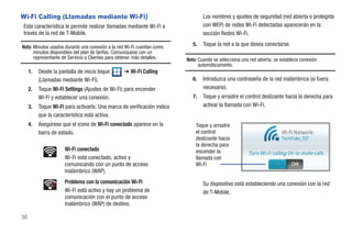 Wi-Fi Calling (Llamadas mediante Wi-Fi)                                          Los nombres y ajustes de seguridad (red abierta o protegida
Esta característica le permite realizar llamadas mediante Wi-Fi a                con WEP) de redes Wi-Fi detectadas aparecerán en la
través de la red de T-Mobile.                                                    sección Redes Wi-Fi.

Nota: Minutos usados durante una conexión a la red Wi-Fi cuentan como
                                                                            5.   Toque la red a la que desea conectarse.
      minutos disponibles del plan de tarifas. Comuníquese con un
      representante de Servicio a Clientes para obtener más detalles.    Nota: Cuando se selecciona una red abierta, se establece conexión
                                                                               automáticamente.
     1.   Desde la pantalla de inicio toque      ➔ Wi-Fi Calling
          (Llamadas mediante Wi-Fi).                                        6.   Introduzca una contraseña de la red inalámbrica (si fuera
     2.   Toque Wi-Fi Settings (Ajustes de Wi-Fi) para encender                  necesario).
          Wi-Fi y establecer una conexión.                                  7.   Toque y arrastre el control deslizante hacia la derecha para
     3.   Toque Wi-Fi para activarlo. Una marca de verificación indica           activar la llamada con Wi-Fi.
          que la característica está activa.
     4.   Asegúrese que el icono de Wi-Fi conectado aparece en la            Toque y arrastre
          barra de estado.                                                   el control
                                                                             deslizante hacia
                                                                             la derecha para
                      Wi-Fi conectado                                        encender la
                      Wi-Fi está conectado, activo y                         llamada con
                      comunicando con un punto de acceso                     WI-Fi
                      inalámbrico (WAP).
                      Problema con la comunicación Wi-Fi                         Su dispositivo está estableciendo una conexión con la red
                      Wi-Fi está activo y hay un problema de                     de T-Mobile.
                      comunicación con el punto de acceso
                      inalámbrico (WAP) de destino.

50
 