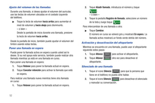 Ajuste del volumen de las llamadas                                       2.   Toque Añadir llamada, introduzca el número y toque
 Durante una llamada, si desea ajustar el volumen del auricular,                 Llamada .


 use las teclas de volumen ubicadas en el costado izquierdo                   – o bien –
 del teléfono.                                                           3.   Toque la pestaña Registro de llamada, seleccione un número
     ᮣ    Toque la tecla de volumen hacia arriba para aumentar el             de la lista y luego toque Llamada .
          nivel de volumen y hacia abajo para disminuirlo.             Para intercambiar de una llamada a otra:
          – o bien –
                                                                         ᮣ    Toque Cambiar.
          Desde la pantalla de inicio durante una llamada, presione
                                                                              El número en curso se volverá gris y mostrará En espera. La
          la tecla de volumen hacia arriba.
                                                                              llamada activa mostrará un fondo verde detrás del número.
 Desde la pantalla de inicio, también puede ajustar el volumen del
                                                                      Activación y desactivación del altoparlante
 timbre usando estas teclas.
Poner una llamada en espera                                            Mientras se encuentra en una llamada, puede usar el altoparlante
                                                                       siguiendo estos pasos:
 Puede poner la llamada activa en espera cuando usted así lo
                                                                         1.   Toque Altavoz    Altavoz   para activar el altoparlante.
 desee. Si su red apoya este servicio, también puede realizar otra
 llamada mientras ya está en una llamada en curso.                       2.   Toque Altavoz    Altavoz
                                                                                                         otra vez para desactivar el
 Para poner una llamada en espera:                                            altoparlante.
     1.   Toque Retener para poner la llamada actual en espera.       Silenciado de una llamada
     2.   Toque Cancelar retención para activar la llamada que está      1.   Toque el icono Silencio Silencio para que la persona que
          en espera.                                                          tiene en el teléfono no pueda oírle hablar.
 Para realizar una llamada nueva mientras tiene otra llamada             2.   Toque el icono Silencio Silencio para desactivar el silenciado
 en curso:
                                                                              y reanudar su conversación.
     1.   Toque Retener para poner la llamada actual en espera.


52
 