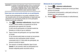 Eliminación de un participante
¡Importante!: Un máximo de dos llamadas pueden unirse en una única línea
              multipartita. Las llamadas adicionales que haya participarán      1.   Presione                ➔ Administrar multiconferencia.
              en una sesión multipartita nueva, la cual se realizará junto
              con la llamada multipartita anterior. Puede cambiar entre las     2.   Toque el icono Finalizar a la derecha del número que desea
              llamadas en conferencia o poner cada una en espera.                    eliminar de la llamada.
                                                                                     El participante se desconectará y usted podrá continuar la
Cómo tener una conversación privada con un participante
                                                                                     llamada con el otro participante.
 Cuando hay dos participantes en una sesión multipartita, tal vez
 sea necesario poner uno de esos participantes en espera para que               3.   Presione   Fin. llam.
                                                                                                             para terminar llamada en multiconferencia.
 pueda tener una conversación privada con el otro participante.
 Durante una llamada multipartita:
     1.   Toque        ➔ Administrar multiconferencia, después toque
          el icono de flecha dividida a la izquierda de uno de los
          participantes para separarlo de la llamada.
          La lista corta de participantes en la llamada muestra las
          llamadas en el orden en que se realizaron.
     2.   Toque el número del participante con el que desea hablar
          en privado.
          En ese momento podrá hablar en privado con esa persona
          mientras los otros participantes pueden continuar
          conversando entre sí. Si sólo existe otro participante, esa
          persona se pondrá en espera.
     3.   Para regresar a la llamada multipartita, toque el icono
          Conectar. En ese momento, todos los participantes de la
          llamada multipartita podrán escucharse entre sí.
54
 