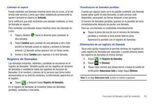 Llamada en espera                                                      Visualización de llamadas perdidas
 Puede contestar una llamada mientras tiene otra en curso, si la red    Cuando por alguna razón no le es posible contestar una llamada,
 brinda este servicio y tiene que haber establecido previamente la      puede saber quién le está llamando, si este servicio está
 opción Llamada en espera en Activado.                                  disponible, para poder así llamar después a esa persona.
 Se le notificará que está recibiendo una llamada mediante un tono      El número de llamadas perdidas aparece en la pantalla de inicio
 de llamada en espera.                                                  inmediatamente después de perder una llamada.
 Para contestar una llamada nueva mientras tiene otra llamada en        Para ver una llamada no contestada inmediatamente:
 curso:                                                                   ᮣ    Toque la pieza del puzzle con el número de llamadas
   1.   Toque y deslice      hacia la derecha para contestar la                perdidas y muévala al área donde falta la pieza.
        otra llamada.                                                          Aparecerá la pantalla con el registro de llamadas.
   2.   Toque Cambiar para cambiar de una llamada a otra. Esto
                                                                       Eliminación de un registro de llamada
        pondrá la llamada actual en espera y activará la llamada
                                                                        Tocar esta opción respectiva le permite eliminar los registros en
        anterior. La llamada activa aparece con un fondo verde.
                                                                        cada registro de llamadas por separado, o puede eliminar todos
   3.   Vuelva a tocar Cambiar para regresar a la otra llamada.         los registros de llamadas al mismo tiempo.
Registro de llamadas                                                      1.   Toque          ➔ Registro de llamadas.
 Las llamadas entrantes, salientes y perdidas se enumeran en el           2.   Toque         ➔ Eliminar.
 registro de llamadas. También puede ver los registros de duración        3.   Toque cada número que desea borrar o toque la casilla de
 de llamadas o restablecer todos los registros de duración de
                                                                               verificación Seleccionar todo y luego toque Eliminar.
 llamadas. Si el nombre y número de la persona que llama están
 almacenados en su lista de contactos, la información aparecerá en
 el registro.                                                          Nota: Si se elige Seleccionar todo, la lista no volverá a aparecer.

   ᮣ    Toque       y después toque Registro de llamadas.
 En el registro de llamadas se muestran todas las llamadas
 perdidas, recibidas o marcadas.

                                                                                                 Funciones de llamada y lista de contactos   55
 