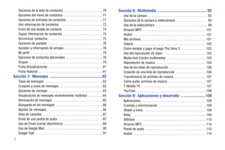 Opciones de la lista de contactos . . . . . . . . . . . . . . . . . . . . . . 70                 Sección 8: Multimedia ................................................. 92
    Opciones del menú de contactos . . . . . . . . . . . . . . . . . . . . . . 71                        Uso de la cámara . . . . . . . . . . . . . . . . . . . . . . . . . . . . . . . . . . 92
    Opciones de entradas de contactos . . . . . . . . . . . . . . . . . . . . 71                         Opciones de la cámara y videocámara . . . . . . . . . . . . . . . . . . 93
    Unir información de contactos . . . . . . . . . . . . . . . . . . . . . . . . 72                     Uso de la videocámara . . . . . . . . . . . . . . . . . . . . . . . . . . . . . . 99
    Envío de una tarjeta de contacto . . . . . . . . . . . . . . . . . . . . . . . 74                    Amazon MP3 . . . . . . . . . . . . . . . . . . . . . . . . . . . . . . . . . . . . 101
    Copiar información de contactos . . . . . . . . . . . . . . . . . . . . . . . 75                     Avatar . . . . . . . . . . . . . . . . . . . . . . . . . . . . . . . . . . . . . . . . . 101
    Sincronizar contactos . . . . . . . . . . . . . . . . . . . . . . . . . . . . . . . 75               Mis archivos . . . . . . . . . . . . . . . . . . . . . . . . . . . . . . . . . . . . . 101
    Opciones de pantalla . . . . . . . . . . . . . . . . . . . . . . . . . . . . . . . 76                Galería . . . . . . . . . . . . . . . . . . . . . . . . . . . . . . . . . . . . . . . . . 102
    Acceder a información de amigos . . . . . . . . . . . . . . . . . . . . . . 76                       Cómo instalar y jugar el juego The Sims 3 . . . . . . . . . . . . . . 103
    Mi perfil . . . . . . . . . . . . . . . . . . . . . . . . . . . . . . . . . . . . . . . . . 78       Uso del reproductor de video . . . . . . . . . . . . . . . . . . . . . . . . 103
    Opciones de contactos adicionales . . . . . . . . . . . . . . . . . . . . . 78                       Media Hub (Centro multimedia) . . . . . . . . . . . . . . . . . . . . . . 103
    Grupos . . . . . . . . . . . . . . . . . . . . . . . . . . . . . . . . . . . . . . . . . . 79        Reproductor de música . . . . . . . . . . . . . . . . . . . . . . . . . . . . 104
    Ficha Actualizaciones . . . . . . . . . . . . . . . . . . . . . . . . . . . . . . . 81               Uso de las listas de reproducción . . . . . . . . . . . . . . . . . . . . . 106
    Ficha Historial . . . . . . . . . . . . . . . . . . . . . . . . . . . . . . . . . . . . . 81         Creación de una lista de reproducción . . . . . . . . . . . . . . . . . 106
Sección 7: Mensajes .................................................... 82                              Transferencia de archivos de música . . . . . . . . . . . . . . . . . . 107
    Tipos de mensajes . . . . . . . . . . . . . . . . . . . . . . . . . . . . . . . . . 82               Cómo quitar archivos de música . . . . . . . . . . . . . . . . . . . . . 107
    Creación y envío de mensajes . . . . . . . . . . . . . . . . . . . . . . . . . 82                    T-Mobile TV . . . . . . . . . . . . . . . . . . . . . . . . . . . . . . . . . . . . . 107
    Opciones de mensaje . . . . . . . . . . . . . . . . . . . . . . . . . . . . . . . 83                 YouTube . . . . . . . . . . . . . . . . . . . . . . . . . . . . . . . . . . . . . . . . 108
    Visualización de mensajes recientemente recibidos . . . . . . . . 84                             Sección 9: Aplicaciones y desarrollo ........................ 109
    Eliminación de mensajes . . . . . . . . . . . . . . . . . . . . . . . . . . . . 85                   Aplicaciones . . . . . . . . . . . . . . . . . . . . . . . . . . . . . . . . . . . . . 109
    Búsqueda en los mensajes . . . . . . . . . . . . . . . . . . . . . . . . . . . 86                    Cuentas y sincronización . . . . . . . . . . . . . . . . . . . . . . . . . . . 109
    Ajustes de mensajes . . . . . . . . . . . . . . . . . . . . . . . . . . . . . . . . 86               Añadir a inicio . . . . . . . . . . . . . . . . . . . . . . . . . . . . . . . . . . . 109
    Vista de carpetas . . . . . . . . . . . . . . . . . . . . . . . . . . . . . . . . . . 87             Reloj . . . . . . . . . . . . . . . . . . . . . . . . . . . . . . . . . . . . . . . . . . 109
    Envío de una postal de audio . . . . . . . . . . . . . . . . . . . . . . . . . 87                    AllShare . . . . . . . . . . . . . . . . . . . . . . . . . . . . . . . . . . . . . . . . 110
    Uso de Email (correo electrónico) . . . . . . . . . . . . . . . . . . . . . . 88                     Amazon MP3 . . . . . . . . . . . . . . . . . . . . . . . . . . . . . . . . . . . . 110
    Uso de Google Mail . . . . . . . . . . . . . . . . . . . . . . . . . . . . . . . . . 90              Postal de audio . . . . . . . . . . . . . . . . . . . . . . . . . . . . . . . . . . 110
    Google Talk . . . . . . . . . . . . . . . . . . . . . . . . . . . . . . . . . . . . . . 91           Avatar . . . . . . . . . . . . . . . . . . . . . . . . . . . . . . . . . . . . . . . . . 110
2
 