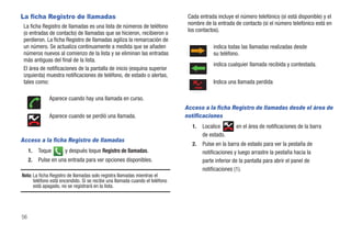 La ficha Registro de llamadas                                                 Cada entrada incluye el número telefónico (si está disponible) y el
                                                                              nombre de la entrada de contacto (si el número telefónico está en
 La ficha Registro de llamadas es una lista de números de teléfono
                                                                              los contactos).
 (o entradas de contacto) de llamadas que se hicieron, recibieron o
 perdieron. La ficha Registro de llamadas agiliza la remarcación de
 un número. Se actualiza continuamente a medida que se añaden                             indica todas las llamadas realizadas desde
 números nuevos al comienzo de la lista y se eliminan las entradas                        su teléfono.
 más antiguas del final de la lista.
                                                                                          indica cualquier llamada recibida y contestada.
 El área de notificaciones de la pantalla de inicio (esquina superior
 izquierda) muestra notificaciones de teléfono, de estado o alertas,
 tales como:                                                                              Indica una llamada perdida

              Aparece cuando hay una llamada en curso.
                                                                             Acceso a la ficha Registro de llamadas desde el área de
              Aparece cuando se perdió una llamada.                          notificaciones
                                                                                1.   Localice        en el área de notificaciones de la barra
                                                                                     de estado.
Acceso a la ficha Registro de llamadas
                                                                                2.   Pulse en la barra de estado para ver la pestaña de
     1.   Toque       y después toque Registro de llamadas.                          notificaciones y luego arrastre la pestaña hacia la
     2.   Pulse en una entrada para ver opciones disponibles.                        parte inferior de la pantalla para abrir el panel de
                                                                                     notificaciones (1).
Nota: La ficha Registro de llamadas solo registra llamadas mientras el
      teléfono está encendido. Si se recibe una llamada cuando el teléfono
      está apagado, no se registrará en la lista.




56
 