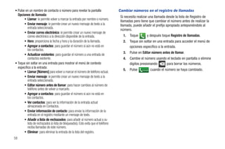 • Pulse en un nombre de contacto o número para revelar la pantalla                  Cambiar números en el registro de llamadas
  Opciones de llamada:
                                                                                     Si necesita realizar una llamada desde la lista de Registro de
       • Llamar: le permite volver a marcar la entrada por nombre o número.
                                                                                     llamadas pero tiene que cambiar el número antes de realizar la
       • Enviar mensaje: le permite crear un nuevo mensaje de texto a la             llamada, puede añadir el prefijo apropiado anteponiéndolo al
          entrada seleccionada.
                                                                                     número.
       • Enviar correo electrónico: le permite crear un nuevo mensaje de
          correo electrónico a la dirección disponible de la entrada.                  1.   Toque        y después toque Registro de llamadas.
       • Hora: proporciona la fecha y hora y la duración de la llamada.                2.   Toque sin soltar en una entrada para acceder el menú de
       • Agregar a contactos: para guardar el número si aún no está en                      opciones específico a la entrada.
          los contactos.
                                                                                       3.   Pulse en Editar número antes de llamar.
       • Actualizar existentes: para guardar el número a una entrada de
          contactos existente.                                                         4.   Cambie el número usando el teclado en pantalla o elimine
• Toque sin soltar en una entrada para mostrar el menú de contexto                          dígitos presionando    para borrar los números.
  específico a la entrada:
                                                                                       5.   Pulse   Llamada   cuando el número se haya cambiado.
       • Llamar [Número] para volver a marcar el número de teléfono actual.
       • Enviar mensaje: le permite crear un nuevo mensaje de texto a la
          entrada seleccionada.
       • Editar número antes de llamar: para hacer cambios al número de
          teléfono antes de volver a marcarlo.
       • Agregar a contactos: para guardar el número si aún no está en
          los contactos.
       • Ver contactos: para ver la información de la entrada actual
          almacenada en Contactos.
       • Enviar información de contacto: para enviar la información de la
          entrada en el registro mediante un mensaje de texto.
       • Añadir a lista de rechazados: para añadir al número actual a su
          lista de rechazados (o lista de bloqueados). Esto evita que el teléfono
          reciba llamadas de este número.
       • Eliminar: para eliminar la entrada de la lista del registro.
58
 