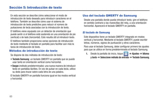 Sección 5: Introducción de texto

En esta sección se describe cómo seleccionar el modo de                     Uso del teclado QWERTY de Samsung
introducción de texto deseado para introducir caracteres en el
                                                                             Desde una pantalla donde pueda introducir texto, gire el teléfono
teléfono. También se describe cómo usar el sistema de
                                                                             en sentido contrario a las manecillas del reloj, a una orientación
introducción de texto predictivo para reducir el número de
                                                                             horizontal. Aparecerá el teclado QWERTY en pantalla.
pulsaciones de tecla asociadas con la introducción de texto.
El teléfono viene equipado con un detector de orientación que               El teclado de Samsung
puede sentir si el teléfono está sostenido en una orientación de pie
(vertical) o de lado (horizontal). Esto resulta útil al introducir texto.    Este dispositivo tiene un teclado QWERTY integrado en modos
El teléfono también proporciona varias opciones de introducción              vertical y horizontal. Mediante el teclado QWERTY, puede escribir
de texto mediante el teclado en pantalla para facilitar aún más la           letras, números, signos de puntuación y otros caracteres.
tarea de introducción de texto.                                              Para usar el teclado Samsung, debe configurar primero los ajustes
                                                                             para que se utilice en forma predeterminada el teclado Samsung.
Métodos de introducción de texto
                                                                               1.   Desde la pantalla de inicio, toque    ➔ Ajustes ➔ Idioma
Se dispone de dos métodos de introducción de texto:
                                                                                    y texto ➔ Seleccione método de entrada ➔ Teclado Samsung.
• Teclado Samsung: un teclado QWERTY en pantalla que se puede
  usar tanto en orientación vertical como horizontal.
• Swype (método predeterminado): una nueva manera de introducir
  texto en pantallas táctiles. En vez de pulsar en cada tecla, utilice
  su dedo para trazar sobre cada letra de una palabra.
El teclado QWERTY en pantalla funciona igual en los modos vertical
y horizontal.




60
 