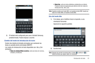 • Modo Abc: activa las teclas alfabéticas establecidas por defecto.
                                                                                    Presione la tecla de mayúsculas para alternar entre los modos de
                     Julia                                                          introducción Abc, ABC y abc.

                                                                          Nota: Cuando se está en el modo ABC, se muestra la tecla SÍM. Cuando se
                                                                                está en el modo SÍM, se muestra la tecla ABC.

                                                                          Uso del modo Abc

                     Hola, ¿cómo estás?     Enviar
                                                                             1.   Si lo desea, gire el teléfono hacia la izquierda, a una
                                                                                  orientación horizontal.
                                                                                  Aparecerá la siguiente pantalla:


                                                                                   Hola, ¿cómo estás?
                                                                                                                                          Enviar




   2.   El teclado está configurado para usar el teclado Samsung
        predeterminado. Puede empezar a escribir.
Cambio del modo de introducción de texto
 Existen dos diseños de teclado principales que cambiarán las
 teclas en pantalla dentro del teclado QWERTY.
 Los modos de introducción de texto disponibles son: Abc y Sím
 (símbolos).                                                                 2.   Escriba texto.
        • Modo de símbolos/Modo numérico: activa las teclas de números,
          símbolos y emoticones.                                          Nota: Después de escribir la primera letra, la tecla  cambia en          y
                                                                                todas las letras que siguen salen en minúscula.


                                                                                                                          Introducción de texto         61
 