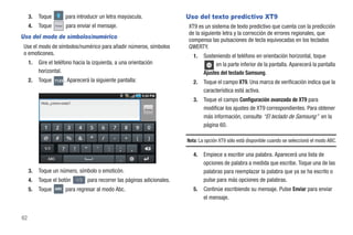 3.   Toque             para introducir un letra mayúscula.                Uso del texto predictivo XT9
     4.   Toque    Enviar   para enviar el mensaje.                            XT9 es un sistema de texto predictivo que cuenta con la predicción
                                                                               de la siguiente letra y la corrección de errores regionales, que
Uso del modo de símbolos/numérico
                                                                               compensa las pulsaciones de tecla equivocadas en los teclados
 Use el modo de símbolos/numérico para añadir números, símbolos                QWERTY.
 o emoticones.                                                                    1.   Sosteniendo el teléfono en orientación horizontal, toque
     1.   Gire el teléfono hacia la izquierda, a una orientación                             en la parte inferior de la pantalla. Aparecerá la pantalla
          horizontal.                                                                  Ajustes del teclado Samsung.
     2.   Toque    ?123 .   Aparecerá la siguiente pantalla:                      2.   Toque el campo XT9. Una marca de verificación indica que la
                                                                                       característica está activa.

           Hola, ¿cómo estás?
                                                                                  3.   Toque el campo Configuración avanzada de XT9 para
                                                                  Enviar               modificar los ajustes de XT9 correspondientes. Para obtener
                                                                                       más información, consulte “El teclado de Samsung” en la
                                                                                       página 60.

                                                                               Nota: La opción XT9 sólo está disponible cuando se seleccionó el modo ABC.

                                                                                  4.   Empiece a escribir una palabra. Aparecerá una lista de
                                                                                       opciones de palabra a medida que escribe. Toque una de las
     3.   Toque un número, símbolo o emoticón.                                         palabras para reemplazar la palabra que ya se ha escrito o
     4.   Toque el botón        1/3   para recorrer las páginas adicionales.           pulse para más opciones de palabras.
     5.   Toque    ABC      para regresar al modo Abc.                            5.   Continúe escribiendo su mensaje. Pulse Enviar para enviar
                                                                                       el mensaje.


62
 