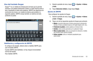 Uso del teclado Swype                                                       1.   Desde la pantalla de inicio, toque            ➔ Ajustes ➔ Idioma
 Swype™ es un método de introducción de texto que le permite                     y texto.
 introducir una palabra deslizando el dedo o un lápiz táctil de letra a     2.   Toque Seleccione método y luego toque Swype.
 letra, levantando el dedo entre palabras. SWYPE usa algoritmos de
 corrección de errores y un modelo de idioma para predecir la             Ajustes de SWYPE
 siguiente palabra. SWYPE incluye también un sistema de texto             Para configurar los ajustes de Swype:
 predictivo al pulsar.
                                                                            1.   Desde la pantalla de inicio, toque            ➔ Ajustes ➔ Idioma
                                                                                 y texto ➔ Swype.
                                                                            2.   Toque uno de los siguientes ajustes de Swype para activarlo:
   Me encanta este teléfono.
                                                                                 • Idioma: le permite seleccionar el idioma actual para la introducción
                                                               Enviar              de texto. El idioma predeterminado es US English (Inglés de EE. UU.).
                                                                                 • Predicción de palabra: predice palabras al introducir texto.
                                                                                 • Sonidos: activa sonidos generados por la aplicación Swype.
                                                                                 • Vibrar al pulsar teclas: activa una sensación de vibración a medida
                                                                                   que introduce texto usando el teclado.
                                                                                 • Activar consejos: activa un indicador parpadeante para
                                                                                   ayuda rápida.

    SÍM


Habilitación y configuración de SWYPE
 Si configura otro teclado, deberá volver a habilitar SWYPE para
 usar el teclado SWYPE.
 Cuando SWYPE está habilitado, no hay ninguna funcionalidad
 normal del teclado.
 Para habilitar SWYPE:
                                                                                                                         Introducción de texto       63
 