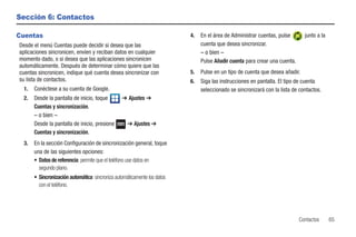 Sección 6: Contactos

Cuentas                                                                   4.   En el área de Administrar cuentas, pulse       junto a la
Desde el menú Cuentas puede decidir si desea que las                           cuenta que desea sincronizar.
aplicaciones sincronicen, envíen y reciban datos en cualquier                  – o bien –
momento dado, o si desea que las aplicaciones sincronicen                      Pulse Añadir cuenta para crear una cuenta.
automáticamente. Después de determinar cómo quiere que las
cuentas sincronicen, indique qué cuenta desea sincronizar con             5.   Pulse en un tipo de cuenta que desea añadir.
su lista de contactos.                                                    6.   Siga las instrucciones en pantalla. El tipo de cuenta
 1.   Conéctese a su cuenta de Google.                                         seleccionado se sincronizará con la lista de contactos.
 2.   Desde la pantalla de inicio, toque         ➔ Ajustes ➔
      Cuentas y sincronización.
      – o bien –
      Desde la pantalla de inicio, presione         ➔ Ajustes ➔
      Cuentas y sincronización.
 3.   En la sección Configuración de sincronización general, toque
      una de las siguientes opciones:
      • Datos de referencia: permite que el teléfono use datos en
        segundo plano.
      • Sincronización automática: sincroniza automáticamente los datos
        con el teléfono.




                                                                                                                            Contactos      65
 