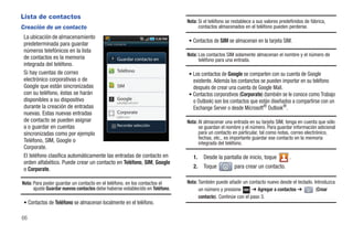 Lista de contactos
                                                                              Nota: Si el teléfono se restablece a sus valores predefinidos de fábrica,
Creación de un contacto                                                             contactos almacenados en el teléfono pueden perderse.
 La ubicación de almacenamiento
                                                                              • Contactos de SIM se almacenan en la tarjeta SIM.
 predeterminada para guardar          Crear contacto

 números telefónicos en la lista
                                                                              Nota: Los contactos SIM solamente almacenan el nombre y el número de
 de contactos es la memoria                   Guardar contacto en                   teléfono para una entrada.
 integrada del teléfono.
 Si hay cuentas de correo                     Teléfono
                                                                              • Los contactos de Google se comparten con su cuenta de Google
 electrónico corporativas o de                                                  existente. Además los contanctos se pueden importar en su teléfono
 Google que están sincronizadas               SIM                               después de crear una cuenta de Google Mail.
 con su teléfono, éstas se harán                                              • Contactos corporativos (Corporate) (también se le conoce como Trabajo
 disponibles a su dispositivo                 Google
                                                                                o Outlook) son los contactos que están diseñados a compartirse con un
 durante la creación de entradas                                                Exchange Server o desde Microsoft® Outlook®.
 nuevas. Estas nuevas entradas                Corporate
 de contacto se pueden asignar                                                Nota: Al almacenar una entrada en su tarjeta SIM, tenga en cuenta que sólo
 a o guardar en cuentas                       Recordar selección
                                                                                    se guardan el nombre y el número. Para guardar información adicional
 sincronizadas como por ejemplo                                                     para un contacto en particular, tal como notas, correo electrónico,
                                                                                    fechas, etc., es importante guardar ese contacto en la memoria
 Teléfono, SIM, Google o                                                            integrada del teléfono.
 Corporate.
 El teléfono clasifica automáticamente las entradas de contacto en               1.   Desde la pantalla de inicio, toque           .
 orden alfabético. Puede crear un contacto en Teléfono, SIM, Google
 o Corporate.                                                                    2.   Toque           para crear un contacto.

Nota: Para poder guardar un contacto en el teléfono, en los contactos el      Nota: También puede añadir un contacto nuevo desde el teclado. Introduzca
      ajuste Guardar nuevos contactos debe haberse establecido en Teléfono.         un número y presione        ➔ Agregar a contactos ➔       (Crear
                                                                                    contacto). Continúe con el paso 3.
 • Contactos de Teléfono se almacenan localmente en el teléfono.

66
 
