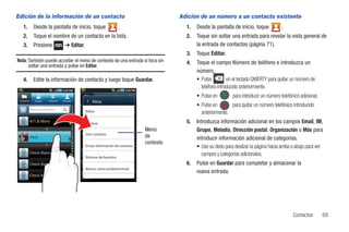 Edición de la información de un contacto                                                      Adición de un número a un contacto existente
    1.         Desde la pantalla de inicio, toque                         .                     1.   Desde la pantalla de inicio, toque           .
    2.         Toque el nombre de un contacto en la lista.                                      2.   Toque sin soltar una entrada para revelar la vista general de
    3.         Presione               ➔ Editar.                                                      la entrada de contactos (página 71).
                                                                                                3.   Toque Editar.
Nota: También puede acceder el menú de contexto de una entrada si toca sin                      4.   Toque el campo Número de teléfono e introduzca un
      soltar una entrada y pulse en Editar.
                                                                                                     número.
    4.         Edite la información de contacto y luego toque Guardar.                               • Pulse         en el teclado QWERTY para quitar un número de
                                                                                                       teléfono introducido anteriormente.
                                                                                                     • Pulse en         para introducir un número telefónico adicional.
 Contactos      Grupos   Historial   Actualiz         Alicia
                                                                                                     • Pulse en       para quitar un número telefónico introducido
             Buscar contacto                      Editar                                               anteriormente.
                                                  Eliminar                                      5.   Introduzca información adicional en los campos Email, IM,
                                                                                   Menú              Grupo, Melodía, Dirección postal, Organización o Más para
                                                  Unir contacto
             Alicia                                                                de                introducir información adicional de categorías.
                                                                                   contexto
                                                  Enviar información de contacto                     • Use su dedo para deslizar la página hacia arriba o abajo para ver
                                                  Eliminar de favoritos
                                                                                                       campos y categorías adicionales.
                                                                                                6.   Pulse en Guardar para completar y almacenar la
                                                  Marcar como predeterminad
                                                                                                     nueva entrada.




                                                                                                                                                         Contactos        69
 