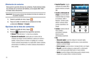 Eliminación de contactos                                                         • Importar/Exportar: importa
 Esta opción le permite eliminar los contactos. Puede eliminar todas               contactos de la tarjeta SIM o
 las entradas de la memoria del teléfono, de la tarjeta SIM, FDN o                 exporta contactos a la tarjeta                  Contactos      Grupos    Historial   Actualiz


 de todas estas ubicaciones.                                                       SIM.                                                        Buscar contacto

                                                                                 • Acceder a información de
¡Importante!: Una vez que se borren las entradas de la lista de contactos, no      amigos: le permite obtener
              se pueden recuperar.
                                                                                   contactos desde sus amigos
     1.   Desde la pantalla de inicio, toque          .                            en Facebook, Twitter o                                      Alicia
                                                                                   MySpace. También puede
     2.   Toque sin soltar el nombre de un contacto de la lista                    obtener contactos desde
          y seleccione Eliminar ➔ Aceptar                                          cuentas corporativas o de
Opciones de la lista de contactos                                                  Google.
     1.   Desde la pantalla de inicio, toque          .                          • Cuentas: muestra la lista del              Eliminar         Opciones de pantalla Importar/exportar


                                                                                   menú Cuentas y
     2.   Presione        . Aparecerán las siguientes opciones:                    sincronización mostrando           Acceder a información de      Cuentas                Más


          • Eliminar: le permite borrar 1 o más de sus contactos.                  todas las cuentas
          • Opciones de visualización: puede optar por mostrar sólo los            administradas actualmente.
            contactos que tengan números telefónicos, ordenar por nombre o       • Más:
            apellido, mostrar primero el nombre o el apellido de un contacto,      – Marcación rápida: le permite configurar la marcación rápida.
            mostrar contactos almacenados en su tarjeta SIM, mostrar contactos     – Enviar correo electrónico: le permite enviar un correo electrónico
            almacenados en el teléfono y/o mostrar contactos almacenados en           usando su cuenta de Google.
            otras cuentas.                                                         – Enviar mensaje: le permite enviar un mensaje de texto o con imagen.
                                                                                   – Mi perfil: le permite configurar su propio perfil. La información
                                                                                      será la misma que puede añadir para un nuevo contacto.
                                                                                   – Ajustes: le permite configurar dónde desea guardar contactos nuevos,
                                                                                      si quiere ver su propio número o números de servicio.

70
 