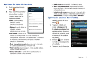 Opciones del menú de contactos                                                          • Añadir a grupo: le permite añadir el contacto a un grupo.
  1.   Desde la pantalla de inicio,                                                     • Marcar como predeterminado: le permite asignar números,
                                                                                          correos electrónicos y otra información predeterminada para un
       toque      .                                                                       contacto seleccionado.
                                                    Alicia
  2.   Toque una entrada sin soltar                                                     • Enviar tarjeta de nombre: le permite enviar la información de la
                                                Editar
       para revelar el menú de                                                            entrada actual de contactos a un destinatario externo mediante
       contexto. Aparecerán las                                                           Bluetooth, Email (Exchange o Internet), Gmail o Mensajería.
                                                Eliminar
       siguientes opciones:                                                      Opciones de entradas de contactos
                                                Unir contacto
       • Editar: le permite editar la                                              1.   Desde la pantalla de inicio,
         entrada de contacto                    Enviar información de contacto          toque        .
                                                                                                                                       Julia
         seleccionada actualmente.                                                 2.   Toque una entrada para
                                                Eliminar de favoritos
       • Eliminar: le permite eliminar la                                               revelar la Vista general de            Info       History       Updates      Media


         entrada de contactos                   Marcar como predeterminad               la entrada de contactos. Esta                 Llamar                Enviar mensaje

         seleccionada en ese momento.                                                   pantalla contiene el nombre,                               Teléfono


       • Unir contacto: le permite unir el                                              números de contactos, email           Llamar al hogar


         contacto actual a otro contacto actual. Esto se asemeja a la                   e información de contactos
                                                                                                                              Llamar al móvil
         característica de "vea también". Si no puede recordar la información           vinculados.
                                                                                                                                                    Email
         de un contacto, unir contactos le puede ayudar a encontrar la             3.   Presione        para revelar el
                                                                                                                              Correo electrónico
         persona que está buscando.                                                     menú de contexto específico
                                                                                                                                                Mostrar contactos
       • Enviar información de contacto: le permite enviar la información               a la entrada.
         de la entrada actual mediante un mensaje de texto.                        4.   Toque una opción disponible.
       • Añadir a favoritos: le permite copiar la entrada actual de contactos
         a la lista en la ficha de favoritos.
       • Eliminar de favoritos: le permite eliminar la entrada actual de
         contactos de la lista en la ficha de favoritos.

                                                                                                                                                   Contactos                 71
 