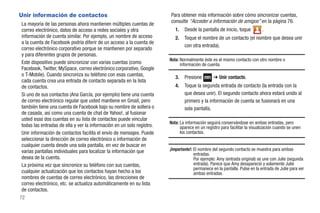 Unir información de contactos                                           Para obtener más información sobre cómo sincronizar cuentas,
                                                                        consulte “Acceder a información de amigos” en la página 76.
 La mayoría de las personas ahora mantienen múltiples cuentas de
 correo electrónico, datos de acceso a redes sociales y otra               1.   Desde la pantalla de inicio, toque           .
 información de cuenta similar. Por ejemplo, un nombre de acceso           2.   Toque el nombre de un contacto (el nombre que desea unir
 a la cuenta de Facebook podría diferir de un acceso a la cuenta de
                                                                                con otra entrada).
 correo electrónico corporativo porque se mantienen por separado
 y para diferentes grupos de personas.
                                                                        Nota: Normalmente éste es el mismo contacto con otro nombre o
 Este dispositivo puede sincronizar con varias cuentas (como                  información de cuenta.
 Facebook, Twitter, MySpace, correo electrónico corporativo, Google
 o T-Mobile). Cuando sincroniza su teléfono con esas cuentas,              3.   Presione         ➔ Unir contacto.
 cada cuenta crea una entrada de contacto separada en la lista
 de contactos.                                                             4.   Toque la segunda entrada de contacto (la entrada con la
 Si uno de sus contactos (Ana García, por ejemplo) tiene una cuenta             que desea unir). El segundo contacto ahora estará unido al
 de correo electrónico regular que usted mantiene en Gmail, pero                primero y la información de cuenta se fusionará en una
 también tiene una cuenta de Facebook bajo su nombre de soltera o               sola pantalla.
 de casada, así como una cuenta de chat de Yahoo!, al fusionar
 usted esas dos cuentas en su lista de contactos puede vincular
                                                                        Nota: La información seguirá conservándose en ambas entradas, pero
 todas las entradas de ella y ver la información en un solo registro.         aparece en un registro para facilitar la visualización cuando se unen
 Unir información de contactos facilita el envío de mensajes. Puede           los contactos.
 seleccionar la dirección de correo electrónico o información de
 cualquier cuenta desde una sola pantalla, en vez de buscar en
 varias pantallas individuales para localizar la información que        ¡Importante!: El nombre del segundo contacto se muestra para ambas
                                                                                      entradas.
 desea de la cuenta.                                                                  Por ejemplo: Amy (entrada original) se une con Julie (segunda
 La próxima vez que sincronice su teléfono con sus cuentas,                           entrada). Parece que Amy desapareció y solamente Julie
                                                                                      permanece en la pantalla. Pulse en la entrada de Julie para ver
 cualquier actualización que los contactos hayan hecho a los                          ambas entradas.
 nombres de cuentas de correo electrónico, las direcciones de
 correo electrónico, etc. se actualiza automáticamente en su lista
 de contactos.
72
 