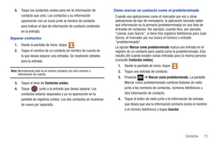 5.   Toque los contactos unidos para ver la información de         Cómo marcar un contacto como el predeterminado
       contacto que unió. Los contactos y su información             Cuando usa aplicaciones como el marcador por voz u otras
       aparecerán con un icono junto al nombre de contacto           aplicaciones de tipo de mensajería, la aplicación necesita saber
       para indicar el tipo de información de contacto contenida     qué información es la primaria (predeterminada) en una lista de
                                                                     entradas de contactos. Por ejemplo, cuando dice, por ejemplo,
       en la entrada.
                                                                     "Llamar Juan García", si tiene tres registros telefónicos para Juan
Separar contactos                                                    García, el marcador por voz busca el número o entrada
                                                                     "predeterminado".
  1.   Desde la pantalla de inicio, toque        .
                                                                     La opción Marcar como predeterminado marca una entrada en el
  2.   Toque el nombre de un contacto (el nombre de cuenta de        registro de un contacto para usarla como la predeterminada. Esto
       la que desea separar una entrada). Se mostrarán detalles      resulta útil cuando existen varias entradas para la misma persona
       para la entrada.                                              (consulte Contactos unidos).
                                                                       1.   Desde la pantalla de inicio, toque     .
Nota: Normalmente éste es el mismo contacto con otro nombre o          2.   Toque una entrada de contacto.
      información de cuenta.
                                                                       3.   Presione       ➔ Marcar como predeterminado. La pantalla
  3.   Toque el área de Contactos unidos.                                   Marcar como predeterminado contiene botones de radio
  4.   Toque         junto a la entrada que desea separar. Los              junto a los nombres de contactos, números telefónicos u
       contactos estarán separados y ya no aparecerán en la                 otra información de contacto.
       pantalla de registros unidos. Los dos contactos se muestran     4.   Toque el botón de radio junto a la información de entrada
       de nuevo por separado.                                               que desea que sea la información primaria (como el nombre
                                                                            o el número telefónico) y toque Guardar.




                                                                                                                        Contactos     73
 
