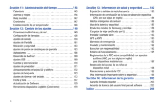 Sección 11: Administración del tiempo .....................145                                   Sección 13: Información de salud y seguridad ......... 180
    Calendario . . . . . . . . . . . . . . . . . . . . . . . . . . . . . . . . . . . . . . 145       Exposición a señales de radiofrecuencia . . . . . . . . . . . . . . . 180
    Alarmas y relojes . . . . . . . . . . . . . . . . . . . . . . . . . . . . . . . . . 146          Información de certificación de la tasa de absorción específica
    Reloj mundial . . . . . . . . . . . . . . . . . . . . . . . . . . . . . . . . . . . . 147           (SAR, por sus siglas en inglés) . . . . . . . . . . . . . . . . . . . . . 184
    Cronómetro . . . . . . . . . . . . . . . . . . . . . . . . . . . . . . . . . . . . . 147         Hábitos inteligentes al conducir . . . . . . . . . . . . . . . . . . . . . . 186
    Establecimiento de un temporizador . . . . . . . . . . . . . . . . . . . 148                     Uso de la batería y seguridad . . . . . . . . . . . . . . . . . . . . . . . . 187
Sección 12: Cambio de los ajustes ............................ 149                                   Productos móviles de Samsung y reciclaje . . . . . . . . . . . . . . 188
    Conexiones inalámbricas y de red . . . . . . . . . . . . . . . . . . . . . 149                   Cargador de viaje certificado por UL . . . . . . . . . . . . . . . . . . . 189
    Configuración de llamadas . . . . . . . . . . . . . . . . . . . . . . . . . . 156                Pantalla y pantalla táctil . . . . . . . . . . . . . . . . . . . . . . . . . . . . 190
    Ajustes de sonido . . . . . . . . . . . . . . . . . . . . . . . . . . . . . . . . . 159          GPS y AGPS . . . . . . . . . . . . . . . . . . . . . . . . . . . . . . . . . . . . . 190
    Ajustes de Pantalla . . . . . . . . . . . . . . . . . . . . . . . . . . . . . . . . 161          Llamadas de emergencia . . . . . . . . . . . . . . . . . . . . . . . . . . . 192
    Ubicación y seguridad . . . . . . . . . . . . . . . . . . . . . . . . . . . . . . 163            Cuidado y mantenimiento . . . . . . . . . . . . . . . . . . . . . . . . . . . 192
    Ajustes de patrón de desbloqueo de pantalla . . . . . . . . . . . . 163                          Escuchar con responsabilidad . . . . . . . . . . . . . . . . . . . . . . . 193
    Aplicaciones . . . . . . . . . . . . . . . . . . . . . . . . . . . . . . . . . . . . . 166       Entorno de funcionamiento . . . . . . . . . . . . . . . . . . . . . . . . . . 195
    Desarrollo de Android . . . . . . . . . . . . . . . . . . . . . . . . . . . . . . 169            Reglamentos de la FCC sobre compatibilidad con aparatos
    Ajustes USB . . . . . . . . . . . . . . . . . . . . . . . . . . . . . . . . . . . . . 169           auditivos (HAC, por sus siglas en inglés)
                                                                                                        para dispositivos inalámbricos . . . . . . . . . . . . . . . . . . . . . 197
    Cuentas y sincronización . . . . . . . . . . . . . . . . . . . . . . . . . . . 170
                                                                                                     Restricción del acceso de los niños al
    Ajustes de privacidad . . . . . . . . . . . . . . . . . . . . . . . . . . . . . . 171
                                                                                                        dispositivo móvil . . . . . . . . . . . . . . . . . . . . . . . . . . . . . . . 198
    Almacenamiento en tarjeta SD y teléfono . . . . . . . . . . . . . . . 172
                                                                                                     Precauciones y aviso de la FCC . . . . . . . . . . . . . . . . . . . . . . 199
    Ajustes de búsqueda . . . . . . . . . . . . . . . . . . . . . . . . . . . . . . 173
                                                                                                     Otra información importante sobre la seguridad . . . . . . . . . . 199
    Ajustes de idioma y del teclado . . . . . . . . . . . . . . . . . . . . . . . 173
                                                                                                 Sección 14: Información de la garantía .................... 200
    Fecha y hora . . . . . . . . . . . . . . . . . . . . . . . . . . . . . . . . . . . . . 177
                                                                                                     Garantía limitada estándar . . . . . . . . . . . . . . . . . . . . . . . . . . 200
    Actualización de Software . . . . . . . . . . . . . . . . . . . . . . . . . . . 179
                                                                                                     Acuerdo de licencia del usuario final para el software . . . . . 203
    Herramienta diagnóstica LogMeIn (Conécteme) . . . . . . . . . . 179
                                                                                                 Índice ........................................................................... 208


4
 