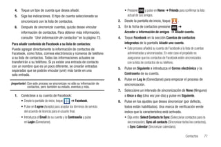 4.   Toque un tipo de cuenta que desea añadir.                                • Presione       y pulse en Home ➔ Friends para confirmar la lista
   5.   Siga las indicaciones. El tipo de cuenta seleccionado se                   actual de sus amigos.
        sincronizará con la lista de contactos.                             2.   Desde la pantalla de inicio, toque            .
   6.   Después de sincronizar cuentas, quizás desee vincular               3.   En la ficha de contactos presione   ➔
        información de contactos. Para obtener más información,                  Acceder a información de amigos ➔ Añadir cuenta.
        consulte “Unir información de contactos” en la página 72.           4.   Toque Facebook en la sección Cuentas de contactos
Para añadir contenido de Facebook a su lista de contactos:                       integrados de la pantalla Añadir una cuenta.
Puede agregar directamente la información de contactos de                        • Este proceso añadirá su cuenta de Facebook a la lista de cuentas
Facebook, como fotos, correos electrónicos y números de teléfono                   administradas y sincronizadas. En este caso el propósito es
a su lista de contactos. Todas las informaciones actuales se                       asegurarse que los contactos de Facebook estén sincronizados
transferirán a su teléfono. Si ya existe una entrada de contacto                   con la lista de contactos de su teléfono.
con un nombre que es un poco diferente, se crearán entradas
                                                                            5.   Pulse en Siguiente e introduzca el Correo electrónico y la
separadas que se podrán vincular (unir) más tarde en una
sola entrada.                                                                    Contraseña de su cuenta.
                                                                            6.   Pulse en Log in (Conectarse) para empezar el proceso de
¡Importante!: Con este proceso se sincronizan no sólo su información de          sincronización.
              contactos, pero también su estado, eventos y más.
                                                                            7.   Seleccione un intervalo de sincronización de None (Ninguno)
   1.   Conéctese a su cuenta de Facebook:                                       a Once a day (Una vez por día) y pulse en Siguiente.
        • Desde la pantalla de inicio, toque ➔ Facebook.                    8.   Pulse en los ajustes que desea sincronizar (por defecto,
        • Pulse en I agree (Acepto) para aceptar los términos de servicio        todos están habilitados). Una marca de verificación verde
          del acuerdo de licencia para el usuario final.                         indica que la característica está activada.
        • Introduzca el Email de su cuenta y la Contraseña y pulse               • Elija entre: Select Contacts to Sync (Seleccionar contactos para la
          en Login (Conectarse).                                                   sincronización), Sync all contacts (Sincronizar todos los contactos),
                                                                                   o Sync Calendar (Sincronizar calendario).

                                                                                                                                     Contactos        77
 