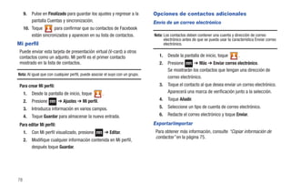 9.   Pulse en Finalizado para guardar los ajustes y regresar a la         Opciones de contactos adicionales
          pantalla Cuentas y sincronización.                                   Envío de un correo electrónico
     10. Toque       para confirmar que su contactos de Facebook
         están sincronizados y aparecen en su lista de contactos.              Nota: Los contactos deben contener una cuenta y dirección de correo
                                                                                     electrónico antes de que se pueda usar la característica Enviar correo
Mi perfil                                                                            electrónico.
 Puede enviar esta tarjeta de presentación virtual (V-card) a otros
 contactos como un adjunto. Mi perfil es el primer contacto                       1.   Desde la pantalla de inicio, toque          .
 mostrado en la lista de contactos.                                               2.   Presione      ➔ Más ➔ Enviar correo electrónico.
                                                                                       Se mostrarán los contactos que tengan una dirección de
Nota: Al igual que con cualquier perfil, puede asociar el suyo con un grupo.
                                                                                       correo electrónico.
 Para crear Mi perfil:                                                            3.   Toque el contacto al que desea enviar un correo electrónico.
     1.   Desde la pantalla de inicio, toque         .                                 Aparecerá una marca de verificación junto a la selección.
     2.   Presione        ➔ Ajustes ➔ Mi perfil.                                  4.   Toque Añadir.
     3.   Introduzca información en varios campos.                                5.   Seleccione un tipo de cuenta de correo electrónico.
     4.   Toque Guardar para almacenar la nueva entrada.                          6.   Redacte el correo electrónico y toque Enviar.

 Para editar Mi perfil:                                                        Exportar/importar
     1.   Con Mi perfil visualizado, presione            ➔ Editar.              Para obtener más información, consulte “Copiar información de
                                                                                contactos” en la página 75.
     2.   Modifique cualquier información contenida en Mi perfil,
          después toque Guardar.




78
 