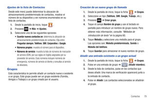 Ajustes de la lista de Contactos                                               Creación de un nuevo grupo de llamada
 Desde este menú puede determinar la ubicación de                                1.   Desde la pantalla de inicio, toque la ficha        ➔ Grupos.
 almacenamiento predeterminada de contactos, mostrar el
                                                                                 2.   Seleccione un tipo (Teléfono, SIM, Google, Trabajo, etc.).
 número de su dispositivo y ver números enumerados en su
 lista de contactos.                                                             3.   Presione       ➔ Crear grupo.
   1.   Desde la pantalla de inicio, toque            .                          4.   Toque el campo Nombre de grupo y use el teclado en
   2.   Presione         ➔ Más ➔ Ajustes.                                             pantalla para introducir un nombre de grupo nuevo. Para
   3.   Seleccione una de las siguientes opciones:                                    obtener más información, consulte “Métodos de
        • Guardar nuevos contactos en: determina la ubicación de                      introducción de texto” en la página 60.
          almacenamiento predeterminada de contactos. Elija entre:               5.   Toque Melodía y seleccione una melodía para el grupo.
          Preguntar siempre, Teléfono, SIM, Corporativo o Google.                     Las opciones son: Melodía predeterminada, Sonido o
        • Números propios: muestra el número para el dispositivo.                     Melodía del teléfono.
        • Números de servicio: muestra la lista de números de marcación          6.   Toque Guardar para almacenar el nuevo nombre de grupo.
          de servicio (SDN, por sus siglas en inglés) asignados por su         Añadir una entrada existente a un grupo actual
          proveedor de servicio. Esos números incluyen números de
          emergencia, números de servicio al cliente y consultas al servicio     1.   Desde la pantalla de inicio, toque la ficha        ➔ Grupos.
          de directorio.                                                         2.   Pulse en una entrada de grupo ➔               (Añadir miembro).
Grupos                                                                           3.   Desde la lista de contactos, pulse en los contactos que
 Esta característica le permite añadir un contacto nuevo o existente                  desea añadir. Una marca de verificación aparecerá junto a
 a un grupo. Este grupo puede ser un grupo existente (Familia,                        la entrada de contacto.
 Amigos o Trabajo) o un grupo creado por el usuario.                             4.   Pulse en Añadir. Los contactos seleccionados se añadirán
                                                                                      al grupo.



                                                                                                                                      Contactos    79
 