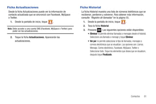 Ficha Actualizaciones                                                    Ficha Historial
Desde la ficha Actualizaciones puede ver la información de               La ficha Historial muestra una lista de números telefónicos que se
contacto actualizada que se sincronizó con Facebook, MySpace             recibieron, perdieron y volvieron. Para obtener más información,
o Twitter.                                                               consulte “Registro de llamadas” en la página 55.
  1.   Desde la pantalla de inicio, toque        .                         1.   Desde la pantalla de inicio, toque            .
                                                                           2.   Toca la ficha Historial.
Nota: Debe acceder a una cuenta SNS (Facebook, MySpace o Twitter) para
      poder ver las actualizaciones.                                       3.   Presione        . Las siguientes opciones están disponibles:
                                                                                • Eliminar: le permite eliminar llamadas o mensajes desde el historial.
  2.   Toque la ficha Actualizaciones. Aparecerán las                             Seleccione una llamada o mensaje y toque Eliminar.
       actualizaciones.                                                         • Ver por: le permite seleccionar el tipo de llamadas, mensajes o
                                                                                  correos electrónicos que se visualizan. Las opciones son: Llamar,
                                                                                  Mensaje, Correo electrónico, Facebook, MySpace, Twitter o
                                                                                  Seleccionar todo. Toque los elementos que desea que se visualicen,
                                                                                  después toque Finalizado.




                                                                                                                                    Contactos       81
 