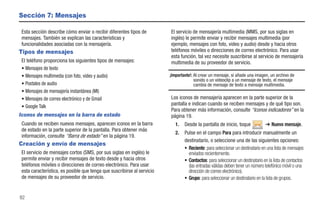 Sección 7: Mensajes

 Esta sección describe cómo enviar o recibir diferentes tipos de         El servicio de mensajería multimedia (MMS, por sus siglas en
 mensajes. También se explican las características y                     inglés) le permite enviar y recibir mensajes multimedia (por
 funcionalidades asociadas con la mensajería.                            ejemplo, mensajes con foto, video y audio) desde y hacia otros
Tipos de mensajes                                                        teléfonos móviles o direcciones de correo electrónico. Para usar
                                                                         esta función, tal vez necesite suscribirse al servicio de mensajería
 El teléfono proporciona los siguientes tipos de mensajes:               multimedia de su proveedor de servicio.
 • Mensajes de texto
 • Mensajes multimedia (con foto, video y audio)                         ¡Importante!: Al crear un mensaje, si añade una imagen, un archivo de
                                                                                       sonido o un videoclip a un mensaje de texto, el mensaje
 • Postales de audio                                                                   cambia de mensaje de texto a mensaje multimedia.
 • Mensajes de mensajería instantánea (MI)
 • Mensajes de correo electrónico y de Gmail                             Los iconos de mensajería aparecen en la parte superior de la
 • Google Talk
                                                                         pantalla e indican cuando se reciben mensajes y de qué tipo son.
                                                                         Para obtener más información, consulte “Iconos indicadores” en la
Iconos de mensajes en la barra de estado                                 página 19.
 Cuando se reciben nuevos mensajes, aparecen iconos en la barra             1.   Desde la pantalla de inicio, toque             ➔ Nuevo mensaje.
 de estado en la parte superior de la pantalla. Para obtener más
                                                                            2.   Pulse en el campo Para para introducir manualmente un
 información, consulte “Barra de estado” en la página 19.
                                                                                 destinatario, o seleccione una de las siguientes opciones:
Creación y envío de mensajes
                                                                                 • Reciente: para seleccionar un destinatario en una lista de mensajes
 El servicio de mensajes cortos (SMS, por sus siglas en inglés) le                 enviados recientemente.
 permite enviar y recibir mensajes de texto desde y hacia otros                  • Contactos: para seleccionar un destinatario en la lista de contactos
 teléfonos móviles o direcciones de correo electrónico. Para usar                  (las entradas válidas deben tener un número telefónico móvil o una
 esta característica, es posible que tenga que suscribirse al servicio             dirección de correo electrónico).
 de mensajes de su proveedor de servicio.                                        • Grupo: para seleccionar un destinatario en la lista de grupos.


82
 