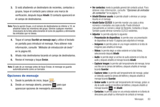 3.   Si está añadiendo un destinatario de recientes, contactos o              • Ver contactos: revela la pantalla general del contacto actual. Para
        grupos, toque el contacto para colocar una marca de                        obtener más información, consulte “Opciones de entradas
                                                                                   de contactos” en la página 71.
        verificación, después toque Añadir. El contacto aparecerá en             • Añadir/Eliminar asunto: le permite añadir o eliminar un campo
        el campo de destinatarios.                                                 Asunto en el mensaje.
                                                                                 • Añadir/Quitar CC/CCO: le permite mandar una copia a otros
Nota: Para la opción Grupo, si el número de destinatarios es inferior a 10, se     números o mandarles una copia oculta. Puede introducir
      añadirán todos los miembros del grupo. Elimine cualquier miembro             manualmente un número o elegir de Reciente, Contactos o Grupo.
      innecesario de la lista seleccionando el icono de papelera y eliminando      También puede eliminar números CC/CCO existentes.
      las entradas que no desea.                                                 • Adjuntar: le permite adjuntar lo siguiente:
                                                                                   – Presentación de diapositivas: le permite crear una presentación
   4.   Toque el campo Escribir un mensaje aquí y utilice el teclado                 de diapositivas de hasta 10 páginas para adjuntarla al mensaje.
        en pantalla para introducir el mensaje. Para obtener más                   – Imágenes: le permite pulsar en una imagen existente en la lista de
        información, consulte “Métodos de introducción de texto”                     imágenes para añadirla al mensaje.
        en la página 60.                                                           – Vídeos: le permite elegir un video existente en la lista Vídeos,
                                                                                     seleccionando después Añadir.
   5.   Añada más destinatarios tocando el campo de destinatarios.
                                                                                   – Audio: le permite elegir un archivo de audio existente en la lista de
   6.   Revise el mensaje y toque Enviar.                                            audio y después añadirlo al mensaje tocando Añadir.
                                                                                   – Capturar imagen: le permite salir temporalmente del mensaje, tomar
Nota: Si sale de un mensaje antes de tocar Enviar, el mensaje se guarda              una foto con la cámara del teléfono y después añadirla al mensaje
      automáticamente como un borrador.                                              tocando Guardar.
                                                                                   – Capturar video: le permite salir temporalmente del mensaje, grabar
Opciones de mensaje                                                                  un videoclip usando la cámara del teléfono y después añadirlo al
                                                                                     mensaje tocando Guardar.
   1.   Desde la pantalla de inicio, toque           .
                                                                                   – Grabar audio: le permite salir temporalmente del mensaje, grabar un
   2.   Desde un mensaje abierto, presione     para que                              clip de audio usando el micrófono del teléfono y después añadirlo al
        aparezcan opciones de mensajería adicionales:                                mensaje tocando          ➔ Añadir.
                                                                                   – Contactos: le permite pulsar en una entrada existente en la libreta de
                                                                                     direcciones para añadir su información de contacto al mensaje.
                                                                                                                                        Mensajes        83
 