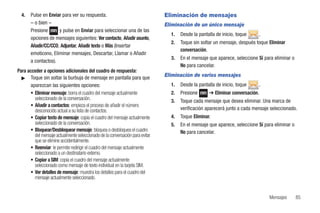 4.   Pulse en Enviar para ver su respuesta.                                  Eliminación de mensajes
       – o bien –                                                              Eliminación de un único mensaje
       Presione      y pulse en Enviar para seleccionar una de las
                                                                                 1.   Desde la pantalla de inicio, toque    .
       opciones de mensajes siguientes: Ver contacto, Añadir asunto,
                                                                                 2.   Toque sin soltar un mensaje, después toque Eliminar
       Añadir/CC/CCO, Adjuntar, Añadir texto o Más (Insertar
                                                                                      conversación.
       emoticono, Eliminar mensajes, Descartar, Llamar o Añadir
                                                                                 3.   En el mensaje que aparece, seleccione Sí para eliminar o
       a contactos).
                                                                                      No para cancelar.
Para acceder a opciones adicionales del cuadro de respuesta:
  ᮣ Toque sin soltar la burbuja de mensaje en pantalla para que
                                                                               Eliminación de varios mensajes
       aparezcan las siguientes opciones:                                        1.   Desde la pantalla de inicio, toque    .
       • Eliminar mensaje: borra el cuadro del mensaje actualmente               2.   Presione      ➔ Eliminar conversación.
         seleccionado de la conversación.                                        3.   Toque cada mensaje que desea eliminar. Una marca de
       • Añadir a contactos: empieza el proceso de añadir el número
         desconocido actual a su lista de contactos.                                  verificación aparecerá junto a cada mensaje seleccionado.
       • Copiar texto de mensaje: copia el cuadro del mensaje actualmente        4.   Toque Eliminar.
         seleccionado de la conversación.                                        5.   En el mensaje que aparece, seleccione Sí para eliminar o
       • Bloquear/Desbloquear mensaje: bloquea o desbloquea el cuadro                 No para cancelar.
         del mensaje actualmente seleccionado de la conversación para evitar
         que se elimine accidentalmente.
       • Reenviar: le permite redirigir el cuadro del mensaje actualmente
         seleccionado a un destinatario externo.
       • Copiar a SIM: copia el cuadro del mensaje actualmente
         seleccionado como mensaje de texto individual en la tarjeta SIM.
       • Ver detalles de mensaje: muestra los detalles para el cuadro del
         mensaje actualmente seleccionado.


                                                                                                                                 Mensajes        85
 