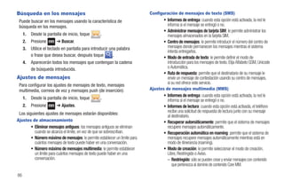 Búsqueda en los mensajes                                                    Configuración de mensajes de texto (SMS)
 Puede buscar en los mensajes usando la característica de                          • Informes de entrega: cuando esta opción está activada, la red le
 búsqueda en los mensajes.                                                           informa si el mensaje se entregó o no.
                                                                                   • Administrar mensajes de tarjeta SIM: le permite administrar los
     1.   Desde la pantalla de inicio, toque      .                                  mensajes almacenados en la tarjeta SIM.
     2.   Presione      ➔ Buscar.                                                  • Centro de mensajes: le permite introducir el número del centro de
     3.   Utilice el teclado en pantalla para introducir una palabra                 mensajes donde permanecen los mensajes mientras el sistema
                                                                                     intenta entregarlos.
          o frase que desea buscar, después toque          .                       • Modo de entrada de texto: le permite definir el modo de
     4.   Aparecerán todos los mensajes que contengan la cadena                      introducción para los mensajes de texto. Elija Alfabeto GSM, Unicode
          de búsqueda introducida.                                                   o Automática.
                                                                                   • Ruta de respuesta: permite que el destinatario de su mensaje le
Ajustes de mensajes                                                                  envíe un mensaje de contestación usando su centro de mensajes,
 Para configurar los ajustes de mensajes de texto, mensajes                          si su red ofrece este servicio.
 multimedia, correos de voz y mensajes push (de inserción):                 Ajustes de mensajes multimedia (MMS)
                                                                                   • Informes de entrega: cuando esta opción está activada, la red le
     1.   Desde la pantalla de inicio, toque      .                                  informa si el mensaje se entregó o no.
     2.   Presione      ➔ Ajustes.                                                 • Informes de lectura: cuando esta opción está activada, el teléfono
 Los siguientes ajustes de mensajes estarán disponibles:                             recibe una solicitud de respuesta de lectura junto con su mensaje
                                                                                     al destinatario.
Ajustes de almacenamiento                                                          • Recuperar automáticamente: permite que el sistema de mensajes
        • Eliminar mensajes antiguos: los mensajes antiguos se eliminan              recupere mensajes automáticamente.
          cuando se alcanza el límite, en vez de que se sobrescriban.              • Recuperación automática en roaming: permite que el sistema de
        • Número máximo de mensajes: le permite establecer un límite para            mensajes recupere mensajes automáticamente mientras está en
          cuántos mensajes de texto puede haber en una conversación.                 modo de itinerancia (roaming).
        • Número máximo de mensajes multimedia: le permite establecer              • Modo de creación: le permite seleccionar el modo de creación,
          un límite para cuántos mensajes de texto puede haber en una                Libre, Restringido o Aviso.
          conversación.                                                              – Restringido: sólo se pueden crear y enviar mensajes con contenido
                                                                                        que pertenezca al dominio de contenido Core MM.

86
 
