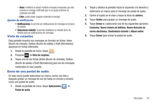 – Aviso: el teléfono le avisará mediante mensajes emergentes que está   2.   Toque y deslice la pantalla hacia la izquierda o la derecha y
            creando un mensaje multimedia que no se ajusta al dominio de              seleccione un marco para el mensaje de postal de audio.
            contenido Core MM.
         – Libre: puede añadir cualquier contenido al mensaje.                   3.   Centre el sujeto en el visor y toque la tecla de cámara.
Ajustes de notificación                                                          4.   Toque Grabar para grabar un mensaje de audio.
       • Notificaciones: le permite ver notificaciones de mensajes en la barra   5.   Toque Enviar a y seleccione una de las siguientes opciones:
         de estado.                                                                   Contactos, Nuevo número de teléfono, Nueva dirección de
       • Seleccionar melodía: le permite establecer la melodía (tono de               correo electrónico, Destinatario reciente o Album online.
         timbre) para las notificaciones de mensajes.
Vista de carpetas                                                                6.   Toque Enviar para enviar la postal de audio.
 Esta pantalla muestra sus mensajes en formato de fichas. Inbox
 (Buzón de entrada), Outbox (Buzón de salida) y Draft (Borradores)
 aparecen en fichas diferentes.
   1.    Desde la pantalla de inicio, toque           .
   2.    Presione        ➔ Vista de carpetas.
   3.    Toque una de las fichas [Inbox (Buzón de entrada), Outbox
         (Buzón de salida) o Draft (Borradores)] para ver los mensajes
         contenidos en esa carpeta.
Envío de una postal de audio
 En este menú puede seleccionar un marco, tomar una foto y
 después grabar un mensaje de voz de hasta un minuto y enviarlo
 como una postal de audio.
   1.    Desde la pantalla de inicio, toque Aplicaciones             ➔
         Postal de audio.


                                                                                                                                     Mensajes    87
 