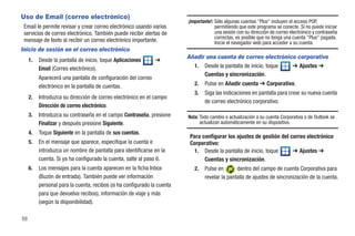 Uso de Email (correo electrónico)
                                                                          ¡Importante!: Sólo algunas cuentas "Plus" incluyen el acceso POP,
 Email le permite revisar y crear correo electrónico usando varios                      permitiendo que este programa se conecte. Si no puede iniciar
 servicios de correo electrónico. También puede recibir alertas de                      una sesión con su dirección de correo electrónico y contraseña
                                                                                        correctas, es posible que no tenga una cuenta "Plus" pagada.
 mensaje de texto al recibir un correo electrónico importante.                          Inicie el navegador web para acceder a su cuenta.
Inicio de sesión en el correo electrónico
                                                                          Añadir una cuenta de correo electrónico corporativo
     1.   Desde la pantalla de inicio, toque Aplicaciones      ➔
          Email (Correo electrónico).                                       1. Desde la pantalla de inicio, toque ➔ Ajustes ➔
                                                                                Cuentas y sincronización.
          Aparecerá una pantalla de configuración del correo
          electrónico en la pantalla de cuentas.                             2.   Pulse en Añadir cuenta ➔ Corporativo.
                                                                             3.   Siga las indicaciones en pantalla para crear su nueva cuenta
     2.   Introduzca su dirección de correo electrónico en el campo
                                                                                  de correo electrónico corporativo.
          Dirección de correo electrónico.
     3.   Introduzca su contraseña en el campo Contraseña, presione       Nota: Todo cambio o actualización a su cuenta Corporativa o de Outlook se
          Finalizar y después presione Siguiente.                               actualizan automáticamente en su dispositivo.
     4.   Toque Siguiente en la pantalla de sus cuentas.
                                                                           Para configurar los ajustes de gestión del correo electrónico
     5.   En el mensaje que aparece, especifique la cuenta e               Corporativo:
          introduzca un nombre de pantalla para identificarse en la          1. Desde la pantalla de inicio, toque     ➔ Ajustes ➔
          cuenta. Si ya ha configurado la cuenta, salte al paso 6.               Cuentas y sincronización.
     6.   Los mensajes para la cuenta aparecen en la ficha Inbox             2.   Pulse en       dentro del campo de cuenta Corporativa para
          (Buzón de entrada). También puede ver información                       revelar la pantalla de ajustes de sincronización de la cuenta.
          personal para la cuenta, recibos (si ha configurado la cuenta
          para que devuelva recibos), información de viaje y más
          (según la disponibilidad).

88
 