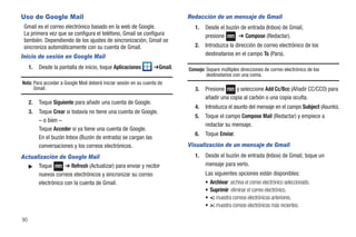 Uso de Google Mail                                                         Redacción de un mensaje de Gmail
 Gmail es el correo electrónico basado en la web de Google.                   1.   Desde el buzón de entrada (Inbox) de Gmail,
 La primera vez que se configura el teléfono, Gmail se configura                   presione      ➔ Compose (Redactar).
 también. Dependiendo de los ajustes de sincronización, Gmail se
 sincroniza automáticamente con su cuenta de Gmail.                           2.   Introduzca la dirección de correo electrónico de los
Inicio de sesión en Google Mail                                                    destinatarios en el campo To (Para).

     1.   Desde la pantalla de inicio, toque Aplicaciones        ➔Gmail.   Consejo: Separe múltiples direcciones de correo electrónico de los
                                                                                    destinatarios con una coma.
Nota: Para acceder a Google Mail deberá iniciar sesión en su cuenta de
      Gmail.                                                                  3.   Presione     y seleccione Add Cc/Bcc (Añadir CC/CCO) para
                                                                                   añadir una copia al carbón o una copia oculta.
     2.   Toque Siguiente para añadir una cuenta de Google.
                                                                              4.   Introduzca el asunto del mensaje en el campo Subject (Asunto).
     3.   Toque Crear si todavía no tiene una cuenta de Google.
                                                                              5.   Toque el campo Compose Mail (Redactar) y empiece a
          – o bien –
                                                                                   redactar su mensaje.
          Toque Acceder si ya tiene una cuenta de Google.
                                                                              6.   Toque Enviar.
          En el buzón Inbox (Buzón de entrada) se cargan las
          conversaciones y los correos electrónicos.                       Visualización de un mensaje de Gmail
Actualización de Google Mail                                                  1.   Desde el buzón de entrada (Inbox) de Gmail, toque un
  ᮣ Toque         ➔ Refresh (Actualizar) para enviar y recibir                     mensaje para verlo.
      nuevos correos electrónicos y sincronizar su correo                          Las siguientes opciones están disponibles:
      electrónico con la cuenta de Gmail.                                          • Archivar: archiva el correo electrónico seleccionado.
                                                                                   • Suprimir: eliminar el correo electrónico.
                                                                                   • <: muestra correos electrónicos anteriores.
                                                                                   • >: muestra correos electrónicos más recientes.

90
 