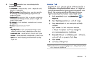 2.   Presione          para seleccionar una de las siguientes                        Google Talk
     opciones adicionales:                                                           Google Talk™ es una aplicación gratuita de Windows basada en
     • Change labels (Cambiar etiquetas): cambia la etiqueta del correo              la web para la mensajería instantánea, ofrecida por Google. Los
       electrónico o conversación.                                                   registros de conversaciones se guardan automáticamente en un
     • Add/Remove star (Añadir/Quitar estrella): haga clic en la estrella            área de chat de su cuenta de Gmail. Esto le permite buscar
       de un mensaje para añadirla o quitarla (igual que hacer clic en               registros de chat y almacenarlos en sus cuentas de Gmail.
       banderas en Outlook).
                                                                                        1.   Desde la pantalla de inicio, toque Aplicaciones             ➔
     • Mark unread (Marcar como no leído): los mensajes no leídos o las
       conversaciones con mensajes no leídos aparecen en negrita en el                       Google Talk:
       buzón de entrada (Inbox).                                                        2.   Toque Siguiente para añadir una cuenta de Google.
     • Go to Inbox (Ir a buzón de entrada): muestra el buzón de entrada
       de Google Mail.                                                                  3.   Toque Crear si todavía no tiene una cuenta de Google.
     • Mute (Silenciar): silencia la conversación.                                           – o bien –
     • Más:                                                                                  Toque Acceder si ya tiene una cuenta de Google.
       – Report spam (Marcar como spam): marca el mensaje de correo                          En el buzón Inbox (Buzón de entrada) se cargan las
          electrónico como spam (correo no deseado) e informa del mismo.                     conversaciones y los correos electrónicos.
       – Seleccionar texto: le permite seleccionar texto para copiar y pegar.
       – Ajustes: le permite configurar los ajustes generales y de notificaciones.      4.   Después de introducir su nombre de usuario y contraseña,
       – Help (Ayuda): inicia el navegador y muestra información de Google                   presione la tecla de navegación hacia abajo.
          Mobile Help.                                                                  5.   Toque Acceder.
                                                                                        6.   Empiece a usar Google Talk.

                                                                                     Nota: La red confirmará su conexión y la procesará. Esto podría tardar hasta
                                                                                           cinco minutos en completarse.




                                                                                                                                               Mensajes       91
 