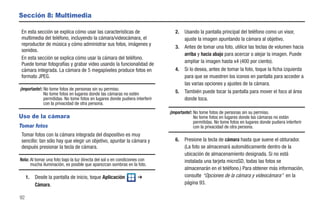 Sección 8: Multimedia

 En esta sección se explica cómo usar las características de                     2.   Usando la pantalla principal del teléfono como un visor,
 multimedia del teléfono, incluyendo la cámara/videocámara, el                        ajuste la imagen apuntando la cámara al objetivo.
 reproductor de música y cómo administrar sus fotos, imágenes y
                                                                                 3.   Antes de tomar una foto, utilice las teclas de volumen hacia
 sonidos.
                                                                                      arriba y hacia abajo para acercar o alejar la imagen. Puede
 En esta sección se explica cómo usar la cámara del teléfono.
                                                                                      ampliar la imagen hasta x4 (400 por ciento).
 Puede tomar fotografías y grabar video usando la funcionalidad de
 cámara integrada. La cámara de 5 megapíxeles produce fotos en                   4.   Si lo desea, antes de tomar la foto, toque la ficha izquierda
 formato JPEG.                                                                        para que se muestren los iconos en pantalla para acceder a
                                                                                      las varias opciones y ajustes de la cámara.
¡Importante!: No tome fotos de personas sin su permiso.
              No tome fotos en lugares donde las cámaras no estén                5.   También puede tocar la pantalla para mover el foco al área
              permitidas. No tome fotos en lugares donde pudiera interferir           donde toca.
              con la privacidad de otra persona.
                                                                              ¡Importante!: No tome fotos de personas sin su permiso.
Uso de la cámara                                                                            No tome fotos en lugares donde las cámaras no están
                                                                                            permitidas. No tome fotos en lugares donde pudiera interferir
Tomar fotos                                                                                 con la privacidad de otra persona.
 Tomar fotos con la cámara integrada del dispositivo es muy
 sencillo: tan sólo hay que elegir un objetivo, apuntar la cámara y              6.   Presione la tecla de cámara hasta que suene el obturador.
 después presionar la tecla de cámara.                                                (La foto se almacenará automáticamente dentro de la
                                                                                      ubicación de almacenamiento designada. Si no está
Nota: Al tomar una foto bajo la luz directa del sol o en condiciones con              instalada una tarjeta microSD, todas las fotos se
      mucha iluminación, es posible que aparezcan sombras en la foto.
                                                                                      almacenarán en el teléfono.) Para obtener más información,
     1.   Desde la pantalla de inicio, toque Aplicación            ➔                  consulte “Opciones de la cámara y videocámara” en la
          Cámara.                                                                     página 93.

92
 