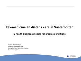 Telemedicine an distans care in Västerbotten

          E-health business models for chronic conditions



 Thomas Molén, Strategist
 Strategic Development Office
 County Council of Västerbotten, Sweden
 thomas.molen@vll.se
 