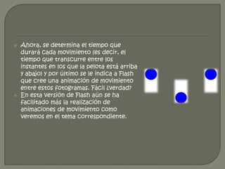    Ahora, se determina el tiempo que
    durará cada movimiento (es decir, el
    tiempo que transcurre entre los
    instantes en los que la pelota está arriba
    y abajo) y por último se le indica a Flash
    que cree una animación de movimiento
    entre estos fotogramas. Fácil ¿verdad?
   En esta versión de Flash aún se ha
    facilitado más la realización de
    animaciones de movimiento como
    veremos en el tema correspondiente.
 