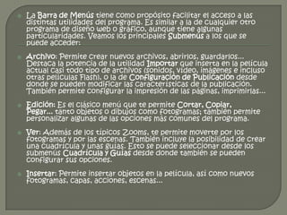    La Barra de Menús tiene como propósito facilitar el acceso a las
    distintas utilidades del programa. Es similar a la de cualquier otro
    programa de diseño web o gráfico, aunque tiene algunas
    particularidades. Veamos los principales Submenús a los que se
    puede acceder:
   Archivo: Permite crear nuevos archivos, abrirlos, guardarlos...
    Destaca la potencia de la utilidad Importar que inserta en la película
    actual casi todo tipo de archivos (sonidos, vídeo, imágenes e incluso
    otras películas Flash), o la de Configuración de Publicación desde
    donde se pueden modificar las características de la publicación.
    También permite configurar la impresión de las páginas, imprimirlas...
   Edición: Es el clásico menú que te permite Cortar, Copiar,
    Pegar... tanto objetos o dibujos como fotogramas; también permite
    personalizar algunas de las opciones más comunes del programa.
   Ver: Además de los típicos Zooms, te permite moverte por los
    fotogramas y por las escenas. También incluye la posibilidad de crear
    una cuadrícula y unas guías. Esto se puede seleccionar desde los
    submenús Cuadrícula y Guías desde donde también se pueden
    configurar sus opciones.
   Insertar: Permite insertar objetos en la película, así como nuevos
    fotogramas, capas, acciones, escenas...
 