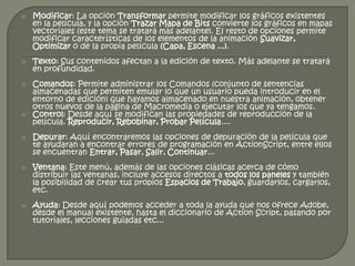    Modificar: La opción Transformar permite modificar los gráficos existentes
    en la película, y la opción Trazar Mapa de Bits convierte los gráficos en mapas
    vectoriales (este tema se tratará más adelante). El resto de opciones permite
    modificar características de los elementos de la animación Suavizar,
    Optimizar o de la propia película (Capa, Escena ...).
   Texto: Sus contenidos afectan a la edición de texto. Más adelante se tratará
    en profundidad.
   Comandos: Permite administrar los Comandos (conjunto de sentencias
    almacenadas que permiten emular lo que un usuario pueda introducir en el
    entorno de edición) que hayamos almacenado en nuestra animación, obtener
    otros nuevos de la página de Macromedia o ejecutar los que ya tengamos.
   Control: Desde aquí se modifican las propiedades de reproducción de la
    película. Reproducir, Rebobinar, Probar Película....
   Depurar: Aquí encontraremos las opciones de depuración de la película que
    te ayudaran a encontrar errores de programación en ActionScript, entre ellos
    se encuentran Entrar, Pasar, Salir, Continuar...
   Ventana: Este menú, además de las opciones clásicas acerca de cómo
    distribuir las ventanas, incluye accesos directos a todos los paneles y también
    la posibilidad de crear tus propios Espacios de Trabajo, guardarlos, cargarlos,
    etc.
   Ayuda: Desde aquí podemos acceder a toda la ayuda que nos ofrece Adobe,
    desde el manual existente, hasta el diccionario de Action Script, pasando por
    tutoriales, lecciones guiadas etc...
 