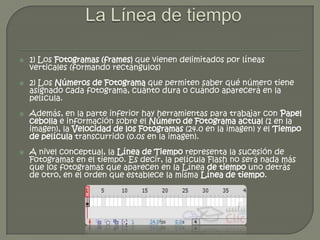    1) Los Fotogramas (frames) que vienen delimitados por líneas
    verticales (formando rectángulos)
   2) Los Números de Fotograma que permiten saber qué número tiene
    asignado cada fotograma, cuánto dura o cuándo aparecerá en la
    película.
   Además, en la parte inferior hay herramientas para trabajar con Papel
    cebolla e información sobre el Número de Fotograma actual (1 en la
    imagen), la Velocidad de los Fotogramas (24.0 en la imagen) y el Tiempo
    de película transcurrido (0.0s en la imagen).
   A nivel conceptual, la Línea de Tiempo representa la sucesión de
    Fotogramas en el tiempo. Es decir, la película Flash no será nada más
    que los fotogramas que aparecen en la Línea de tiempo uno detrás
    de otro, en el orden que establece la misma Línea de tiempo.
 