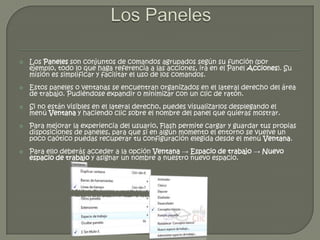   Los Paneles son conjuntos de comandos agrupados según su función (por
    ejemplo, todo lo que haga referencia a las acciones, irá en el Panel Acciones). Su
    misión es simplificar y facilitar el uso de los comandos.
   Estos paneles o ventanas se encuentran organizados en el lateral derecho del área
    de trabajo. Pudiéndose expandir o minimizar con un clic de ratón.
   Si no están visibles en el lateral derecho, puedes visualizarlos desplegando el
    menú Ventana y haciendo clic sobre el nombre del panel que quieras mostrar.
   Para mejorar la experiencia del usuario, Flash permite cargar y guardar tus propias
    disposiciones de paneles, para que si en algún momento el entorno se vuelve un
    poco caótico puedas recuperar tu configuración elegida desde el menú Ventana.
   Para ello deberás acceder a la opción Ventana → Espacio de trabajo → Nuevo
    espacio de trabajo y asignar un nombre a nuestro nuevo espacio.
 