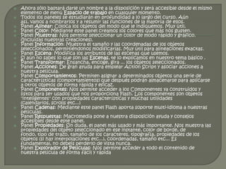    Ahora sólo bastará darle un nombre a la disposición y será accesible desde el mismo
    elemento de menú Espacio de trabajo en cualquier momento.
   Todos los paneles se estudiarán en profundidad a lo largo del curso. Aún
    así, vamos a nombrarlos y a resumir las funciones de la mayoría de ellos.
   Panel Alinear: Coloca los objetos del modo que le indiquemos. Muy útil.
   Panel Color: Mediante este panel creamos los colores que más nos gusten.
   Panel Muestras: Nos permite seleccionar un color de modo rápido y gráfico.
    (Incluidas nuestras creaciones).
   Panel Información: Muestra el tamaño y las coordenadas de los objetos
    seleccionados, permitiéndonos modificarlas. Muy útil para alineaciones exactas.
   Panel Escena: Modifica los atributos de las escenas que usemos.
   Si aún no sabes lo que son las Escenas, te lo explicamos en nuestro tema básico .
   Panel Transformar: Ensancha, encoge, gira ... los objetos seleccionados.
   Panel Acciones: De gran ayuda para emplear Action Script y asociar acciones a
    nuestra película.
   Panel Comportamientos: Permiten asignar a determinados objetos una serie de
    características (comportamientos) que después podrán almacenarse para aplicarse
    a otros objetos de forma rápida y eficaz.
   Panel Componentes: Nos permite acceder a los Componentes ya construidos y
    listos para ser usados que nos proporciona Flash. Los componentes son objetos
    "inteligentes" con propiedades características y muchas utilidades
    (calendarios, scrolls etc...)
   Panel Cadenas: Mediante este panel Flash aporta soporte multi-idioma a nuestras
    películas.
   Panel Respuestas: Macromedia pone a nuestra disposición ayuda y consejos
    accesibles desde este panel.
   Panel Propiedades: Sin duda, el panel más usado y más importante. Nos muestra las
    propiedades del objeto seleccionado en ese instante, color de borde, de
    fondo, tipo de trazo, tamaño de los caracteres, tipografía, propiedades de los
    objetos (si hay interpolaciones etc...), coordenadas, tamaño etc... Es
    fundamental, no debeis perderlo de vista nunca.
   Panel Explorador de Películas: Nos permite acceder a todo el contenido de
    nuestra película de forma fácil y rápida
 