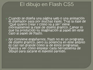    Cuando se diseña una página web o una animación
    el diseñador pasa por muchas fases. Tras la fase de
    "Qué quiero crear y cómo va a ser" viene
    (normalmente) la fase de diseño gráfico. Llevar lo
    que ha producido tu imaginación al papel (en este
    caso al papel de Flash).
   No conviene engañarnos, Flash no es un programa
    de diseño gráfico, pero su potencia en este ámbito
    es casi tan grande como la de éstos programas.
    Vamos a ver cómo emplear cada herramienta de
    dibujo para sacarle el máximo partido.
 