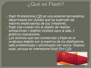    Flash Professional CS5 es una potente herramienta
    desarrollada por Adobe que ha superado las
    mejores expectativas de sus creadores.
   Flash fue creado con el objeto de realizar
    animaciones y diseños vistosos para la web, y
    gráficos interactivos.
   Los motivos que han convertido a Flash en el
    programa elegido por la mayoría de los diseñadores
    web profesionales y aficionados son varios. Veamos
    pues, porque es interesante Flash Pro CS5.
 