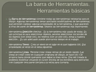    La Barra de Herramientas contiene todas las Herramientas necesarias para el
    dibujo. Algunas herramientas llevan asociados modificadores de herramientas,
    que permiten cambiar algunas propiedades de la herramienta, y que aparecen
    al final del panel de herramientas. Veamos las herramientas más importantes:

   Herramienta Selección (flecha): . Es la herramienta más usada de todas. Su
    uso principal es para seleccionar objetos, permite seleccionar los bordes de
    los objetos (con doble clic), los rellenos (con un sólo clic), zonas a nuestra
    elección... Su uso adecuado puede ahorrarnos tiempo en el trabajo.

   Herramienta Texto: Crea un texto en el lugar en el que hagamos clic. Sus
    propiedades se verán en el tema siguiente.

   Herramienta Línea: Permite crear líneas rectas de un modo rápido. Las
    líneas se crean como en cualquier programa de dibujo, se hace clic y se
    arrastra hasta donde queramos que llegue la línea recta. Una vez creada la
    podemos modificar situando el cursor encima de los extremos para estirarlos
    y en cualquier otra parte cercana a la recta para curvarla.
 