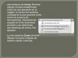    Herramienta de forma: Permite
    dibujar formas predefinidas
    como las que aparecen en la
    imagen, la última herramienta
    utilizada es la que aparece como
    icono en la barra de
    herramientas. Manteniendo
    pulsado el icono podremos
    acceder a las diferentes
    herramientas de forma. Por
    ejemplo:

   La herramienta Óvalo permite
    dibujar círculos o elipses de
    manera rápida y sencilla.
 