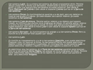    Herramienta Lápiz: Es la primera herramienta de dibujo propiamente dicho. Permite
    dibujar líneas con la forma que decidamos, modificando la forma de estas a nuestro
    gusto. El color que aplicará esta herramienta se puede modificar, bien desde el
    Panel Mezclador de Colores o bien desde el subpanel Colores que hay en la Barra de
    Herramientas.
   Herramienta Pincel: Su funcionalidad es parecida a la del lápiz, pero por defecto su
    trazo es más grueso e irregular. Se suele emplear para aplicar rellenos. Se puede
    modificar su herramientas.
   Herramienta Cubo de pintura: Permite aplicar rellenos a los objetos que hayamos
    creado. Al contrario que muchos otros programas de dibujo, no permite aplicar rellenos
    si la zona no está delimitada por un borde. El color que aplicará esta herramienta se
    puede modificar, bien desde el Panel Color o bien desde el subpanel Relleno que hay en
    la Barra de Herramientas.
   Herramienta Borrador: Su funcionamiento es análogo a la Herramienta Pincel. Pero su
    función es la de eliminar todo aquello que "dibuje".
   Herramienta Lazo:
   Su función es complementaria a la de la herramienta Selección, pues puede seleccionar
    cualquier cosa, sin importar la forma, (la Herramienta Flecha sólo puede seleccionar
    objetos o zonas rectangulares o cuadradas). En contrapartida, la Herramienta Lazo no
    puede seleccionar rellenos u objetos (a menos que hagamos la selección a mano).
   Al seleccionar esta herramienta, en el Panel de Herramientas aparecen estos botones: .
    Esto es la herramienta Varita Mágica, tan popular en otros programas de dibujo. Permite
    hacer selecciones según los colores de los objetos. El tercer dibujo que aparece es
    este: para seleccionar Polígono.
 
